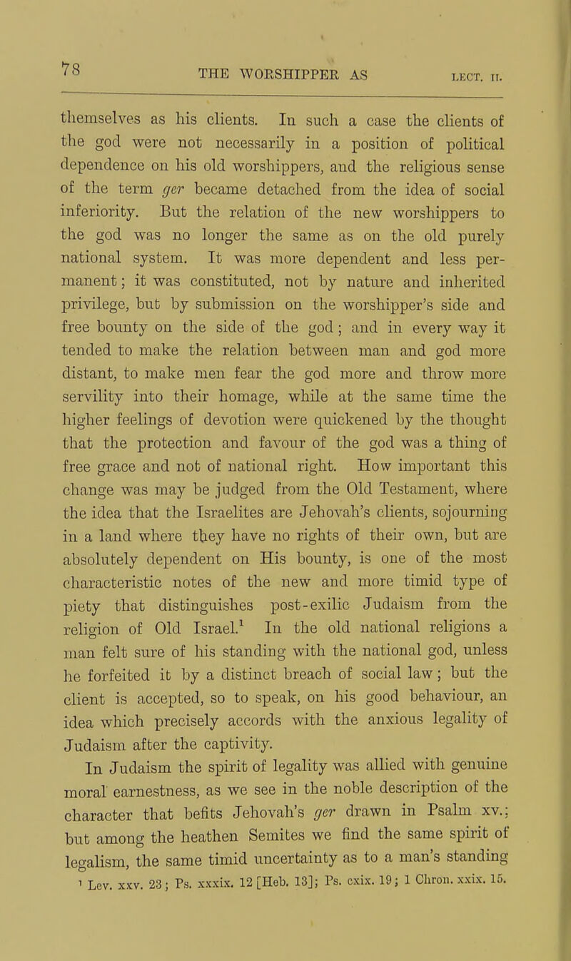 I-KCT. n. themselves as his clients. In such a case the clients of the god were not necessarily in a position of political dependence on his old worshippers, and the religious sense of the term ger became detaclied from the idea of social inferiority. But the relation of the new worshippers to the god was no longer the same as on the old purely national system. It was more dependent and less per- manent ; it was constituted, not by nature and inherited privilege, bub by submission on the worshipper's side and free bounty on the side of the god; and in every way it tended to make the relation between man and god more distant, to make men fear the god more and throw more servility into their homage, while at the same time the higher feelings of devotion were quickened by the thought that the protection and favour of the god was a thing of free grace and not of national right. How important this change was may be judged from the Old Testament, where the idea that the Israelites are Jehovah's clients, sojourning in a land where they have no rights of their own, but are absolutely dependent on His bounty, is one of the most characteristic notes of the new and more timid type of piety that distinguishes post-exilic Judaism from the religion of Old Israel.^ In the old national religions a man felt sure of his standing with the national god, unless he forfeited it by a distinct breach of social law; but the client is accepted, so to speak, on his good behaviour, an idea which precisely accords with the anxious legality of Judaism after the captivity. In Judaism the spirit of legality was allied with genuine moral earnestness, as we see in the noble description of the character that befits Jehovah's cjcr drawn in Psalm xv.; but among the heathen Semites we find the same spirit of legalism, the same timid uncertainty as to a man's standing 1 Lev. XXV. 23; Ps. xxxix. 12 [Heb. 13]; Ps. cxix. 19; 1 Chron. xxix, 15.