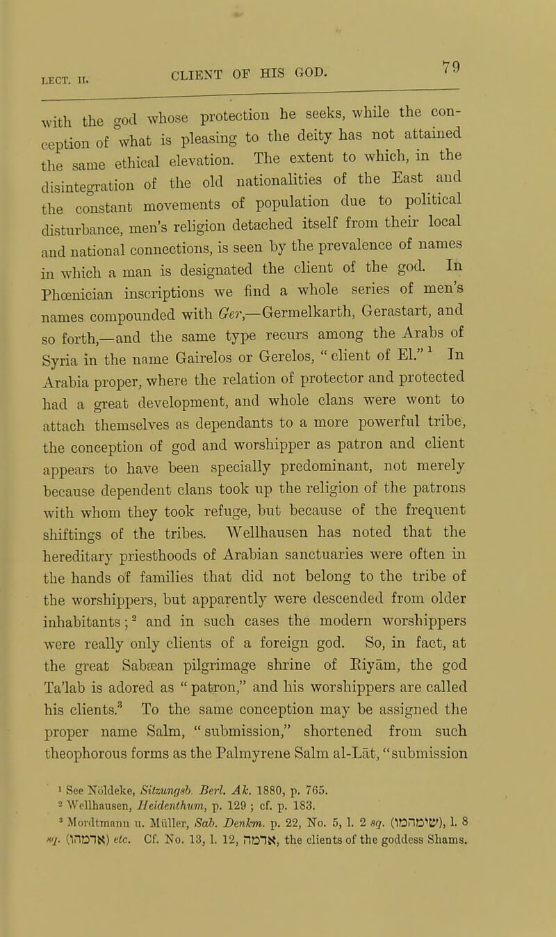 Avith the god whose protection he seeks, while the con- ception of what is pleasing to the deity has not attained tlie same ethical elevation. The extent to which, in the disintegration of the old nationaUties of the East and the constant movements of population due to political disturbance, men's religion detached itself from their local and national connections, is seen by the prevalence of names in which a man is designated the client of the god. In Phoenician inscriptions we find a whole series of men's names compounded with (?e?%—Germelkarth, Gerastart, and so forth,—and the same type recurs among the Arabs of Syria in the name Gairelos or Gerelos,  client of El. ^ In Arabia proper, where the relation of protector and protected had a great development, and whole clans were wont to attach themselves as dependants to a more powerful tribe, the conception of god and worshipper as patron and client appears to have been specially predominant, not merely because dependent clans took up the religion of the patrons with whom they took refuge, but because of the frequent shiftings of the tribes. Wellhausen has noted that the hereditary priesthoods of Arabian sanctuaries were often in the hands of families that did not belong to the tribe of the worshippers, but apparently were descended from older inhabitants; ^ and in such cases the modern worshippers were really only clients of a foreign god. So, in fact, at the great Sabtean pilgrimage shrine of Riyam, the god Ta'lab is adored as  patron, and his worshippers are called his clients.^ To the same conception may be assigned the proper name Salm,  submission, shortened from such theophorous forms as the Palmyrene Salm al-Lat, submission 1 See Nbldeke, Sitzungsh. Berl. Ah. 1880, p. 765. 2 Wellhausen, Jleidenlhum, p. 129 ; cf. p. 183. ' Mordtmann u. Miiller, Sab. Denkm. p. 22, No. 5, 1. 2 sq. (1DnD'ti'), 1. 8 ■I'i- (inmN) etc. Cf. No. 13,1. 12, nonx, the clients of the goddess Shams.