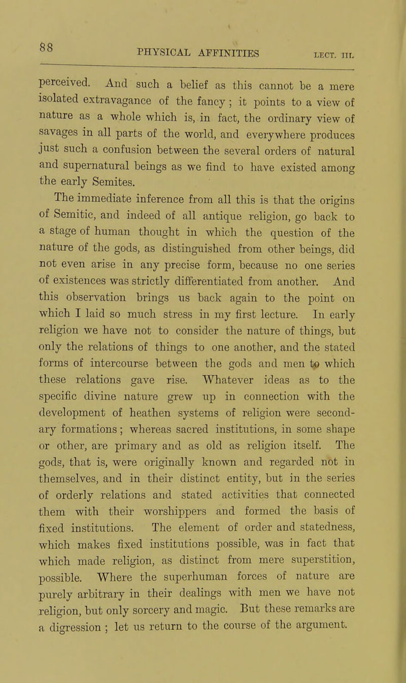 °° PHYSICAL AFFINITIES lect. iit. perceived. And such a belief as this cannot be a mere isolated extravagance of the fancy; it points to a view of nature as a whole which is, in fact, the ordinary view of savages in all parts of the world, and everywhere produces just such a confusion between the several orders of natural and supernatural beings as we find to have existed among the early Semites, The immediate inference from all this is that the origins of Semitic, and indeed of all antique religion, go back to a stage of human thought in which the question of the nature of the gods, as distinguished from other beings, did not even arise in any precise form, because no one series of existences was strictly differentiated from another. And this observation brings us back again to the point on which I laid so much stress in my first lecture. In early religion we have not to consider the nature of things, but only the relations of things to one another, and the stated forms of intercourse between the gods and men tp which these relations gave rise. Whatever ideas as to the specific divine nature grew up in connection with the development of heathen systems of religion were second- ary formations; whereas sacred institutions, in some shape or other, are primary and as old as religion itself. The gods, that is, were originally known and regarded not in themselves, and in their distinct entity, but in the series of orderly relations and stated activities that connected them with their worshippers and formed the basis of fixed institutions. The element of order and statedness, which makes fixed institutions possible, was in fact that which made religion, as distinct from mere superstition, possible. Where the superhuman forces of nature are purely arbitrary in their dealings with men we have not religion, but only sorcery and magic. But these remarks are a digression ; let us return to the course of the argument.