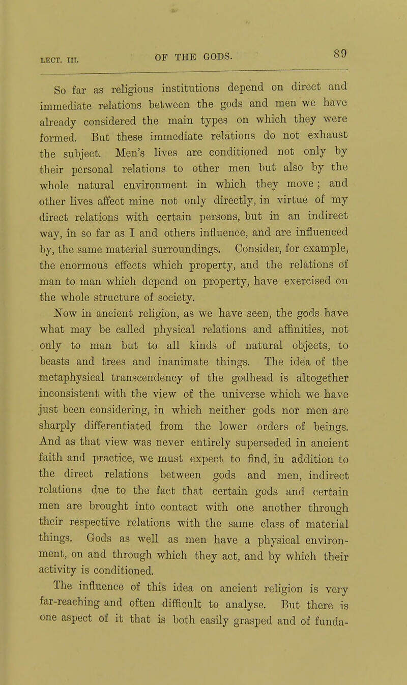 So far as religious institutions depend on direct and immediate relations between the gods and men we have already considered the main types on which they were formed. But these immediate relations do not exhaust the subject. Men's lives are conditioned not only by their personal relations to other men but also by the whole natural environment in which they move; and other lives affect mine not only directly, in virtue of my direct relations with certain persons, but in an indirect way, in so far as I and others influence, and are influenced by, the same material surroundings. Consider, for example, the enormous effects which property, and the relations of man to man which depend on property, have exercised on the whole structure of society. Now in ancient religion, as we have seen, the gods have what may be called physical relations and affinities, not only to man but to all kinds of natural objects, to beasts and trees and inanimate things. The idea of the metaphysical transcendency of the godhead is altogether inconsistent with the view of the universe which we have just been considering, in which neither gods nor men are sharply differentiated from the lower orders of beings. And as that view was never entirely superseded in ancient faith and practice, we must expect to find, in addition to the direct relations between gods and men, indirect relations due to the fact that certain gods and certain men are brought into contact with one another through their respective relations with the same class of material things. Gods as well as men have a physical environ- ment, on and through which they act, and by which their activity is conditioned. The influence of this idea on ancient religion is very far-reaching and often difficult to analyse. But there is one aspect of it that is both easily grasped and of funda-