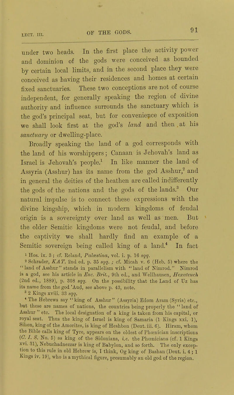 under two heads. In the first place the activity power and dominion of the gods were conceived as bounded by certain local limits, and in the second place they were conceived as having their residences and homes at certain fixed sanctuaries. These two conceptions are not of course independent, for generally spealdng the region of divine authority and influence surrounds the sanctuary which is the god's principal seat, but for convenience of exposition we shall look first at the god's land and then . at his sanctuary or dwelling-place. Broadly speaking the land of a god corresponds with the land of his worshippers; Canaan is Jehovah's land as Israel is Jehovah's people.^ In Uke manner the land of Assyria (Asshur) has its name from the god Asshur,^ and in general the deities of the heathen are called indifferently the gods of the nations and the gods of the lands.^ Our natural impulse is to connect these expressions with the divine kingship, which in modern kingdoms of feudal origin is a sovereignty over land as well as men. But the older Semitic kingdoms were not feudal, and before the captivity we shall hardly find an example of a Semitic sovereign being called king of a land.* In fact 1 Hos. ix. 3 ; cf. Kelaiifl, Palcestina, vol. i. p. 16 sqq. 2 Schrader, KAT. 2nd ed. p. 35 sqq. ; cf. Micah v. 6 (Heb. 5) where the land of Asshur stands in parallelism with land of Nimrod. Nimrod is a god, see his article in Enc. Brit., 9th ed., and Wellhausen, JTexateuch (2nd ed., 1889), p. 308 sqq. On the possibility that the Land of Uz has its name from the god Aud, see above p. 43, note. ^ 2 Kings xviii. 33 sqq. * The Hebrews say king of Asshur (Assyria) Edom Aram (Syria) etc., but these are names of nations, the countries being properly the land of Asshur  etc. The local designation of a king is taken from his capital, or royal seat. Thus the king of Israel is king of Samaria (1 Kings xxi. 1), Sihon, king of the Amorites, is king of Heshbon (Deut. iii. 6). Hiram, whom the Bible calls king of Tyre, appears on the oldest of Phoenician inscriptions {G. I. S. No. 5) as king of the Sidonians, i.e. the Phoenicians (cf. 1 Kings xvi. 31), Nebuchadnezzar is king of Babylon, and so forth. The only excep- tion to this rule in old Hebrew is, 1 think, Og king of Bashau (Deut. i. 4 ; 1 Kings iv. 19), who is a mythical figure, in-esumably an old god of the region.