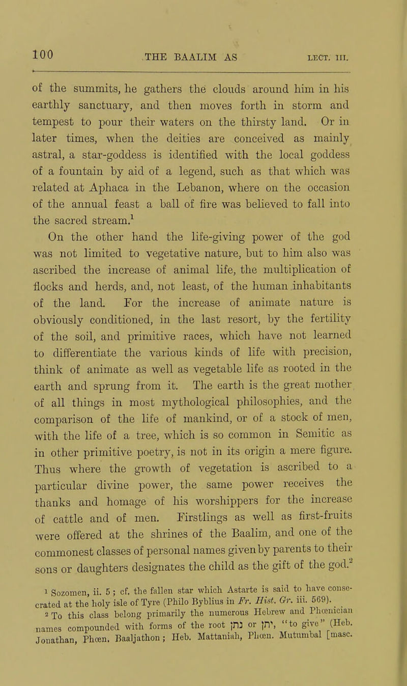 of the summits, he gathers the clouds around him in his earthly sanctuary, and then moves forth in storm and tempest to pour their waters on the thirsty land. Or in later times, when the deities are conceived as mainly astral, a star-goddess is identified with the local goddess of a fountain by aid of a legend, such as that which was related at Aphaca in the Lebanon, where on the occasion of the annual feast a ball of fire was beheved to fall into the sacred stream.'- On the other hand the life-giving power of the god was not limited to vegetative nature, but to him also was ascribed the increase of animal life, the multiplication of flocks and herds, and, not least, of the human inhabitants of the land. For the increase of animate nature is obviously conditioned, in the last resort, by the fertility of the soil, and primitive races, which have not learned to differentiate the various kinds of life with precision, think of animate as well as vegetable life as rooted in tlie earth and sprung from it. The earth is the great mother of all things in most mythological philosophies, and the comparison of the life of mankind, or of a stock of men, with the life of a tree, which is so common in Semitic as in other primitive poetry, is not in its origin a mere figure. Thus where the growth of vegetation is ascribed to a particular divine power, the same power receives the thanks and homage of his worshippers for the increase of cattle and of men. Firstlings as well as first-fruits were oflfered at the shrines of the Baalim, and one of the commonest classes of personal names given by parents to their sons or daughters designates the child as the gift of the god.^ 1 Sozomen, ii. 5; cf. the fallen star which Astarte is said to have conse- crated at the holy isle of Tyre (Philo Byblius in Fr. Hist. Or. iii. 569). 2 To this class belong primarily the numerous Hebrew and Phcenician names compounded with forms of the root ^3 or \r\\ to give (Heb. Jonathan, Phcen. Baaljathon; Heb. Mattaniah, Phceu. Mutunibal [masc.