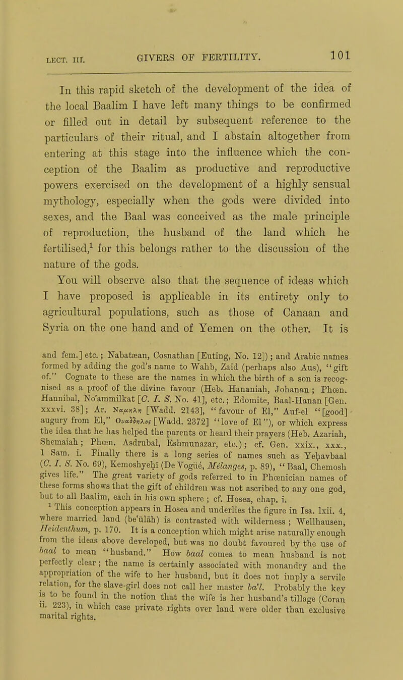 GIVERS OF FERTILITY. In this rapid sketch of the development of the idea of the local Baalim I have left many things to be confirmed or filled out in detail by subsequent reference to the particulars of their ritual, and I abstain altogether from entering at this stage into the influence which the con- ception of the Baalim as productive and reproductive powers exercised on the development of a highly sensual mythology, especially when the gods were divided into sexes, and the Baal was conceived as the male principle of reproduction, the husband of the land which he fertilised,^ for this belongs rather to the discussion of the nature of the gods. You will observe also that the sequence of ideas which I have proposed is applicable in its entirety only to agricultural populations, such as those of Canaan and Syria on the one hand and of Yemen on the other. It is and fern.] etc.; Nabatfean, Cosnathan [Euting, No. 12]); and Ai-abic names formed by adding the god's name to Wahb, Zaid (perhaps also Aus), gift of. Cognate to these are the names in which the birth of a son is recog- nised as a proof of the divine favour (Heb. Hananiah, Johanan ; Phojn. Hannibal, No'ammilkat [0. I. S. No. 41], etc.; Edomite, Baal-Hanau [Gen. xxxvi. 38]; Ar. Na^a»i [Wadd. 2143], favour of El, Auf-el [good] augury from El, Oi.a%x« [Wadd. 2372] love of El), or which express the idea that he has helped the parents or heard their prayers (Heb. Azariah, Shemaiah; Pha3n. Asdrubal, Eshmunazar, etc.); cf. Gen. xxix., xxx., 1 Sam. i. Finally there is a long series of names such as Yehavbaal {C. I. S. No. 69), Kemoshyehi (De Vogiie, Mdlanges, p. 89), Baal, Chemosh gives life. The great variety of gods referred to in Phcenician names of these forms shows that the gift of children was not ascribed to any one god, but to all Baalim, each in his own sphere ; cf. Hosea, chap. i. 1 This conception appears in Hosea and underlies the figure in Isa. Ixii. 4, where married land (be'ulah) is contrasted with wilderness ; Wellhausen, Heidenthum, p. 170. It is a conception which might arise naturally enough from the ideas above developed, but was no doubt favoured by the use of haal to mean husband. How baal comes to mean husband is not perfectly clear; the name is certainly associated with monandry and the appropriation of the wife to her husband, but it does not imply a servile relation, for the slave-girl does not call her master ba'l. Probably the key 13 to be found in the notion that the wife is her husband's tillage (Coran 11. 223), in which case private rights over land were older than exclusive marital rights.