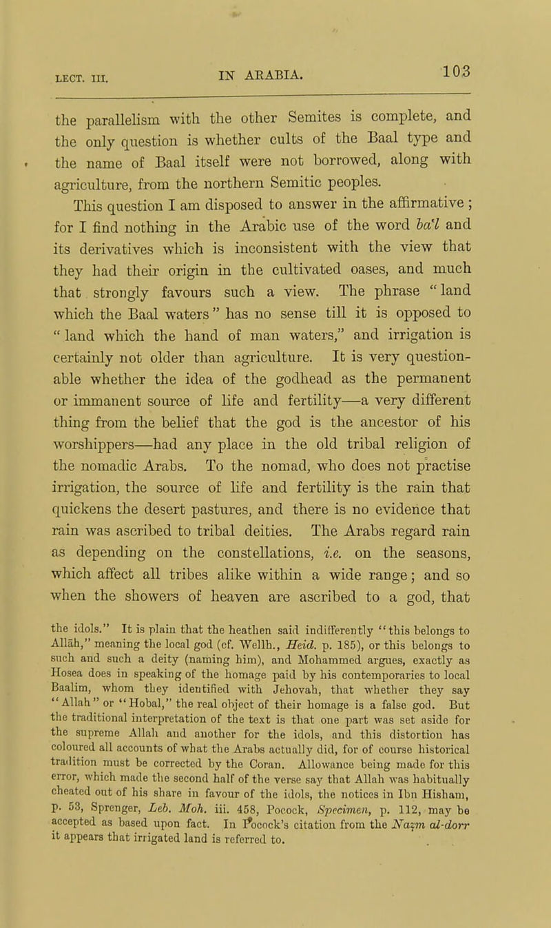 the parallelism with the other Semites is complete, and the only question is whether cults of the Baal type and the name of Baal itself were not borrowed, along with agriculture, from the northern Semitic peoples. This question I am disposed to answer in the affirmative ; for I find nothing in the Arabic use of the word la'l and its derivatives which is inconsistent with the view that they had their origin in the cultivated oases, and much that strongly favours such a view. The phrase  land which the Baal waters  has no sense till it is opposed to  land which the hand of man waters, and irrigation is certainly not older than agriculture. It is very questions- able whether the idea of the godhead as the permanent or immanent source of life and fertility—a very different thing from the belief that the god is the ancestor of his worshippers—had any place in the old tribal religion of the nomadic Arabs. To the nomad, who does not practise irrigation, the source of life and fertility is the rain that quickens the desert pastures, and there is no evidence that rain was ascribed to tribal deities. The Arabs regard rain as depending on the constellations, i.e. on the seasons, which affect all tribes alike within a wide range; and so when the showers of heaven are ascribed to a god, that the idols. It is plain that the heathen said indifferently this belongs to Allah, meaning the local god (cf. Wellh., Heid. p. 185), or this belongs to such and such a deity (naming him), and Mohammed argues, exactly as Hosea does in speaking of the homage paid by his contemporaries to local Baalim, whom tbey identified with Jehovah, that whether they say Allah or Hobal, the real object of their homage is a false god. But the traditional interpretation of the text is that one part was set aside for the supreme Allah and another for the idols, and this distortion has coloured all accounts of what the Arabs actually did, for of course historical tradition must be corrected by the Goran. Allowance being made for this error, which made the second half of the verse say that Allah was habitually cheated out of his share in favour of the idols, the notices in Ibn Hisham, p. 53, Sprenger, Leh. Moh. iii. 458, Poeock, Specimen, p. 112, may be accepted as based upon fact. In I*ocock's citation from the Nazm cd-dorr it appears that irrigated land is referred to.