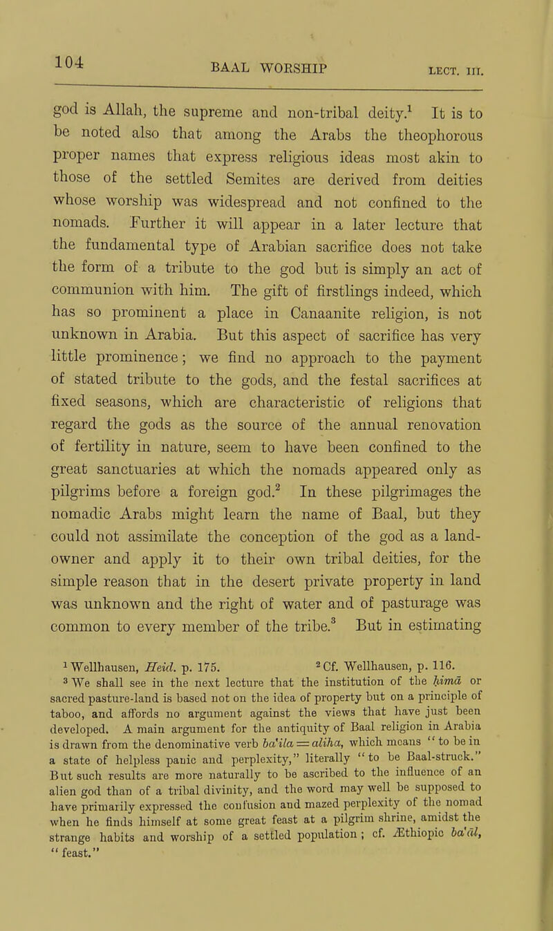 LECT. III. god is Allah, the supreme and non-tribal deity.^ It is to be noted also that among the Arabs the theophorous proper names that express religious ideas most akin to those of the settled Semites are derived from deities whose worship was widespread and not confined to the nomads. Further it will appear in a later lecture that the fundamental type of Arabian sacrifice does not take the form of a tribute to the god but is simply an act of communion with him. The gift of firstlings indeed, which has so prominent a place in Canaanite religion, is not unknown in Arabia. But this aspect of sacrifice has very little prominence; we find no approach to the payment of stated tribute to the gods, and the festal sacrifices at fixed seasons, which are characteristic of religions that regard the gods as the source of the annual renovation of fertility in nature, seem to have been confined to the great sanctuaries at which the nomads appeared only as pilgrims before a foreign god.^ In these pilgrimages the nomadic Arabs might learn the name of Baal, but they could not assimilate the conception of the god as a land- owner and apply it to their own tribal deities, for the simple reason that in the desert private property in land was unknown and the right of water and of pasturage was common to every member of the tribe.* But in estimating iWellhausen, Heid. p. 175. Cf. Wellhausen, p. 116. *We shall see in the next lecture that the institution of the liima or sacred pasture-land is based not on the idea of property but on a principle of taboo, and affords no argument against the views that have just been developed. A main argument for the antiquity of Baal religion in Arabia is drawn from the denominative verb ba'Ua = aliha, which means  to be in a state of helpless panic and perplexity, literally to be Baal-struck. But such results are more naturally to be ascribed to the influence of an alien god than of a tribal divinity, and the word may well be supposed to have primarily expressed the confusion and mazed perplexity of the nomad when he finds himself at some great feast at a pilgrim shrine, amidst the strange habits and worship of a settled population ; cf. JEthiopic ba'al,  feast.