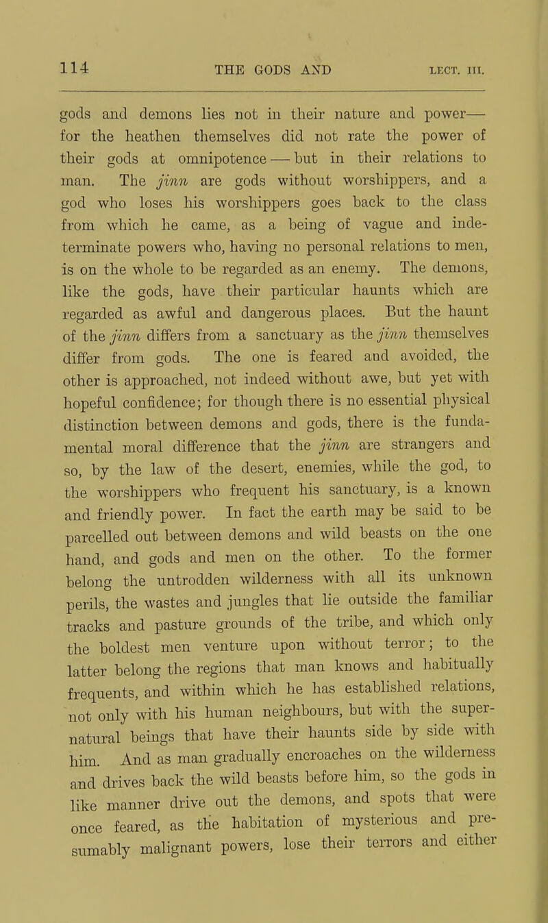 gods and demons lies not in their nature and power— for the heathen themselves did not rate the power of their gods at omnipotence — but in their relations to man. The jinn are gods without worshippers, and a god who loses his worshippers goes back to the class from which he came, as a being of vague and inde- terminate powers who, having no personal relations to men, is on the whole to be regarded as an enemy. The demons, like the gods, have their particular haunts which are regarded as awful and dangerous places. But the haunt of the jinn differs from a sanctuary as the jinn themselves differ from gods. The one is feared and avoided, the other is approached, not indeed without awe, but yet with hopeful confidence; for though there is no essential physical distinction between demons and gods, there is the funda- mental moral difference that the jinn are strangers and so, by the law of the desert, enemies, while the god, to the worshippers who frequent his sanctuary, is a known and friendly power. In fact the earth may be said to be parcelled out between demons and wild beasts on the one hand, and gods and men on the other. To the former belong the untrodden wilderness with all its unknown perils, the wastes and jungles that lie outside the familiar tracks and pasture grounds of the tribe, and which only the boldest men venture upon without terror; to the latter belong the regions that man knows and habitually frequents, and within which he has established relations, not only with his human neighbours, but with the super- natural beings that have their haunts side by side with him. And as man gradually encroaches on the wilderness and drives back the wild beasts before him, so the gods in like manner drive out the demons, and spots that were once feared, as the habitation of mysterious and pre- sumably malignant powers, lose their terrors and either