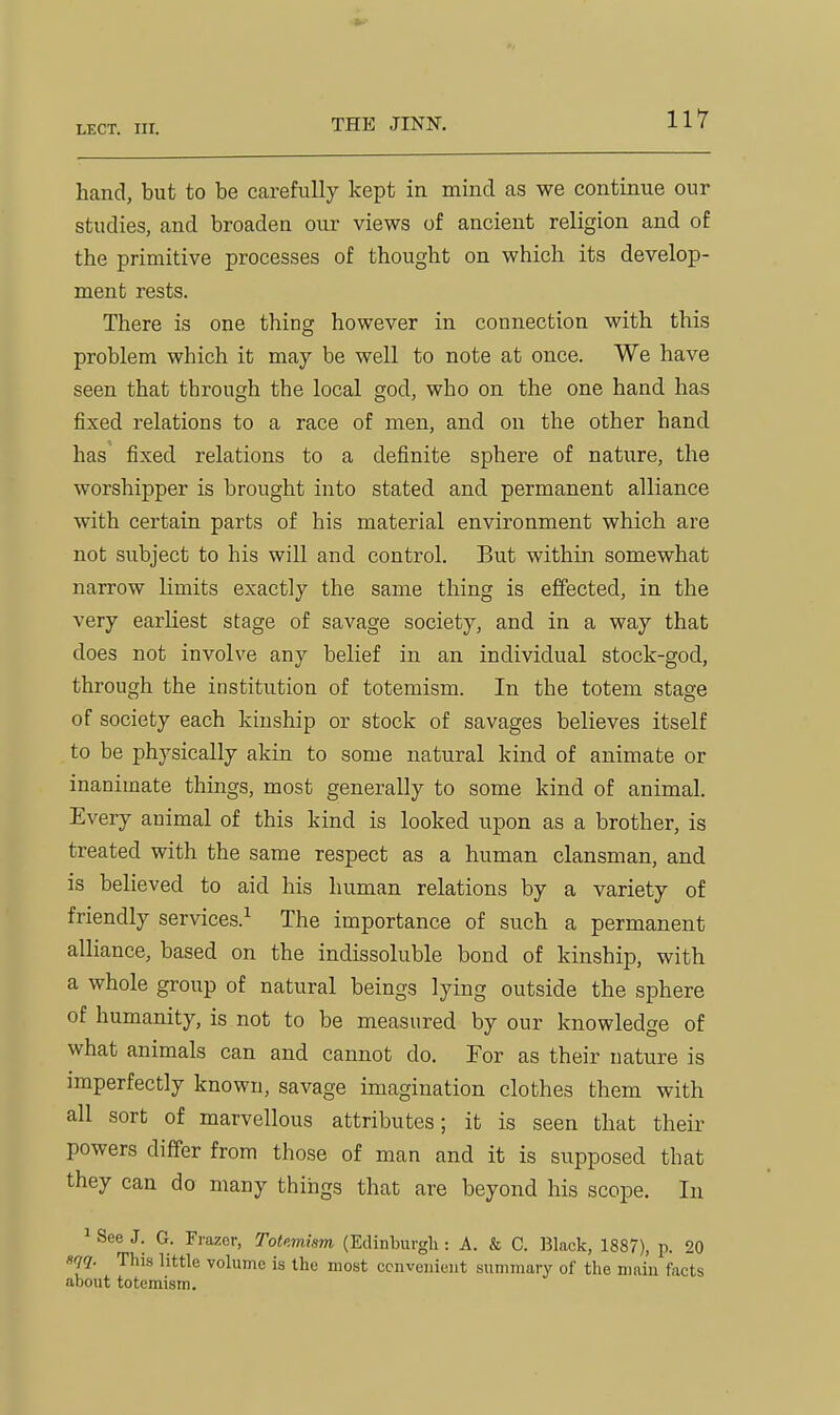 hand, but to be carefully kept in mind as we continue our studies, and broaden our views of ancient religion and of the primitive processes of thought on which its develop- ment rests. There is one thing however in connection with this problem which it may be well to note at once. We have seen that through the local god, who on the one hand has fixed relations to a race of men, and on the other hand has fixed relations to a definite sphere of nature, the worshipper is brought into stated and permanent alliance with certain parts of his material environment which are not subject to his will and control. But within somewhat narrow limits exactly the same thing is effected, in the very earliest stage of savage society, and in a way that does not involve any belief in an individual stock-god, through the institution of totemism. In the totem stage of society each kinship or stock of savages believes itself to be physically akin to some natural kind of animate or inanimate things, most generally to some kind of animal. Every animal of this kind is looked upon as a brother, is treated with the same respect as a human clansman, and is believed to aid his human relations by a variety of friendly services.^ The importance of such a permanent alliance, based on the indissoluble bond of kinship, with a whole group of natural beings lying outside the sphere of humanity, is not to be measured by our knowledge of what animals can and cannot do. For as their nature is imperfectly known, savage imagination clothes them with all sort of marvellous attributes; it is seen that their powers differ from those of man and it is supposed that they can do many things that are beyond his scope. In ' See J. G. Frazer, Totemism (Edinburgh : A. & C. IJlack, 1887), p. 20 «W- This little volume is the most ccnvenioiit summary of the main facts •about totemism.