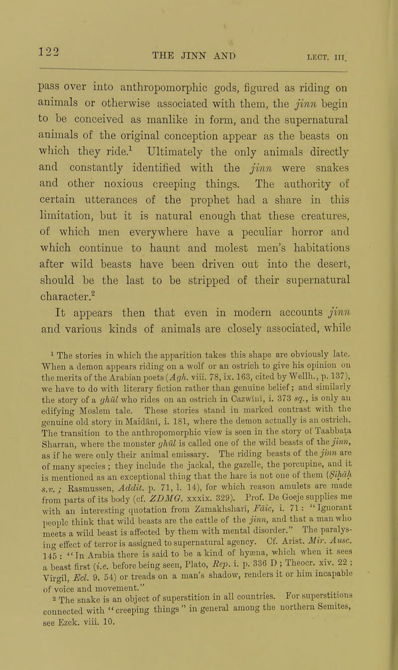 THE JINN AND LKCT. III. pass over into anthropomorphic gods, jBgured as riding on animals or otherwise associated with them, the jinn begin to be conceived as manhlce in form, and the supernatural animals of the original conception appear as the beasts on wliich they ride.-^ Ultimately the only animals directly and constantly identified with the jinn were snakes and other noxious creeping things. The authority of certain utterances of the prophet had a share in this limitation, but it is natural enough that these creatures, of which men everywhere have a peculiar horror and which continue to haunt and molest men's habitations after wild beasts have been driven out into the desert, should be the last to be stripped of their supernatural character.^ It appears then that even in modern accounts jinn and various kinds of animals are closely associated, while 1 The stories in which the apparition takes this shape are obviously late. When a demon appears riding on a wolf or an ostrich to give his opinion on the merits of the Arabian poets [Agh. viii. 78, ix. 163, cited by Wellh., p. 137), we have to do with literary fiction rather than genuine belief; and similarly the story of a fjMd who rides on an ostrich in Cazwiiii, i. 373 sq., is only an edifying Moslem tale. These stories stand in marked contrast with the genuine old story inMaidani, i. 181, where the demon actually is an ostrich. The transition to the anthropomorphic view is seen in the story of Taabbata Sharran, where the monster yhul is called one of the wild beasts of jinn, as if he were only their animal emissary. The riding beasts of the jinn are of many species ; they include the jackal, the gazelle, the porcupine, and it is mentioned as an exceptional thing that the hare is not one of them (Sihak S.V.; Kasmussen, Addit. p. 71, 1. 14), for which reason amulets are made from parts of its body (cf. ZDMG. xxxix. 329). Prof. De Goeje suppUes me with an interesting quotation from Zamakhshari, Fdic, i. 71: Ignorant people think that wM beasts are the cattle of the jinn, and that a man who meets a wild beast is affected by them with mental disorder. The paralys- ing effect of terror is assigned to supernatural agency. Cf. Arist. Mir. Ausc. 145 • In Arabia there is said to be a kind of hyajna, which when it sees a beiist first {i.e. before being seen, Plato, Jtep. i. p. 336 D ; Theocr. xiv. 22 ; Virgil, m. 9. 54) or treads on a man's shadow, renders it or him incapable of voice and movement. 2 The snake is an object of superstition in all countries. For superstitions connected with creeping things in general among the northern Semites, see Ezek. viii. 10.