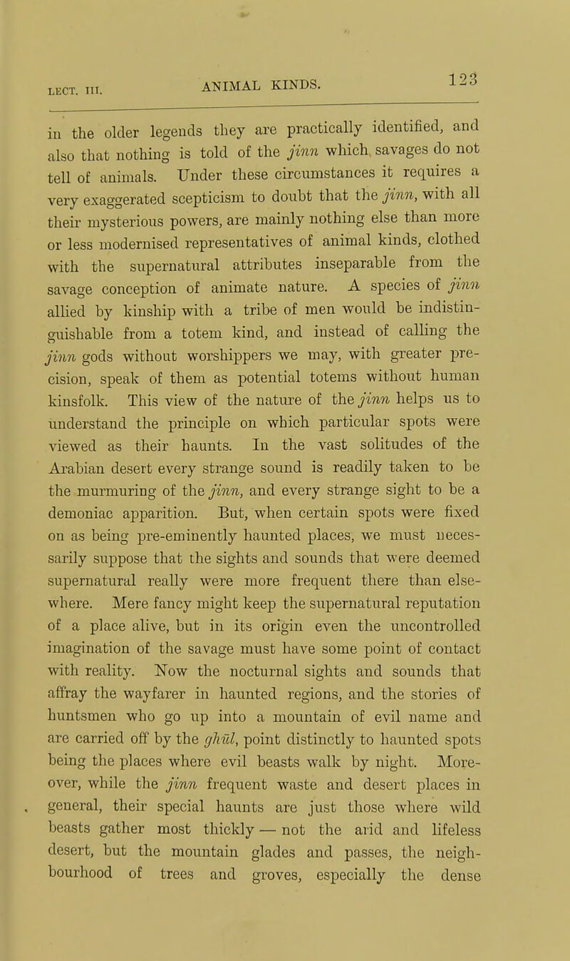in the older legends they are practically identified, and also that nothing is told of the jinn which, savages do not tell of animals. Under these circumstances it requires a very exaggerated scepticism to doubt that the jinn, with all their mysterious powers, are mainly nothing else than more or less modernised representatives of animal kinds, clothed with the supernatural attributes inseparable from the savage conception of animate nature. A species of jinn allied by kinship with a tribe of men would be indistin- guishable from a totem kind, and instead of calling the jinn gods without worshippers we may, with greater pre- cision, speak of them as potential totems without human kinsfolk. This view of the nature of the jinn helps us to understand the principle on which particular spots were viewed as their haunts. In the vast solitudes of the Arabian desert every strange sound is readily taken to be the murmuring of the jinn, and every strange sight to be a demoniac apparition. But, when certain spots were fixed on as being pre-eminently haunted places, we must neces- sarily suppose that the sights and sounds that were deemed supernatural really were more frequent there than else- where. Mere fancy might keep the supernatural reputation of a place alive, but in its origin even the uncontrolled imagination of the savage must have some point of contact with reality. Now the nocturnal sights and sounds that affray the wayfarer in haunted regions, and the stories of huntsmen who go up into a mountain of evil name and are carried off by the ghul, point distinctly to haunted spots being the places where evil beasts walk by night. More- over, while the jinn frequent waste and desert places in general, their special haunts are just those where wild beasts gather most thickly — not the arid and lifeless desert, but the mountain glades and passes, the neigh- bourhood of trees and groves, especially the dense