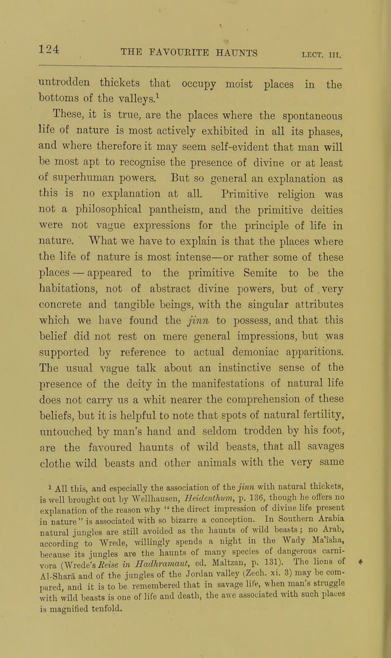 THE FAVOURITE HAUNTS LECT. in. untrodden thickets that occupy moist places in the bottoms of the valleys.^ These, it is true, are the places where the spontaneous life of nature is most actively exhibited in all its phases, and where therefore it may seem self-evident that man will be most apt to recognise the presence of divine or at least of superhuman powers. But so general an explanation as this is no explanation at all. Primitive religion was not a philosophical pantheism, and the primitive deities were not vague expressions for the principle of life in nature. What we have to explain is that the places where the life of nature is most intense—or rather some of these places — appeared to the primitive Semite to be the habitations, not of abstract divine powers, but of very concrete and tangible beings, with the singular attributes which we have found the jinn to possess, and that this belief did not rest on mere general impressions, but was supported by reference to actual demoniac apparitions. The usual vague talk about an instinctive sense of the presence of the deity in the manifestations of natural life does not carry us a whit nearer the comprehension of these beliefs, but it is helpful to note that spots of natural fertility, untouched by man's hand and seldom trodden by his foot, are the favoured haunts of wild beasts, that all savages clothe wild beasts and other animals with the very same ^ All this, and especially the association of the jinn with natural thickets, is well brought out by Wellhausen, Heidenthum, p. 136, though he oflers no explanation of the reason why  the direct impression of divine life present in nature is associated with so bizarre a conception. In Southern Arabia natural jungles are still avoided as the haunts of wild beasts; no Arab, according to Wrede, willingly spends a night in the Wady Ma'isha, because its jungles are the haunts of many species of dangerous carni- vora {Wrede'si?«se in Hadhramaut, ed. Maltzan, p. 131). The lions of Al-Shara and of the jungles of the Jordan valley (Zech. xi. 3) may be com- pared, and it is to be remembered that in savage life, when man's struggle with wild beasts is one of life and death, tlie awe associated with such places is magnified tenfold.