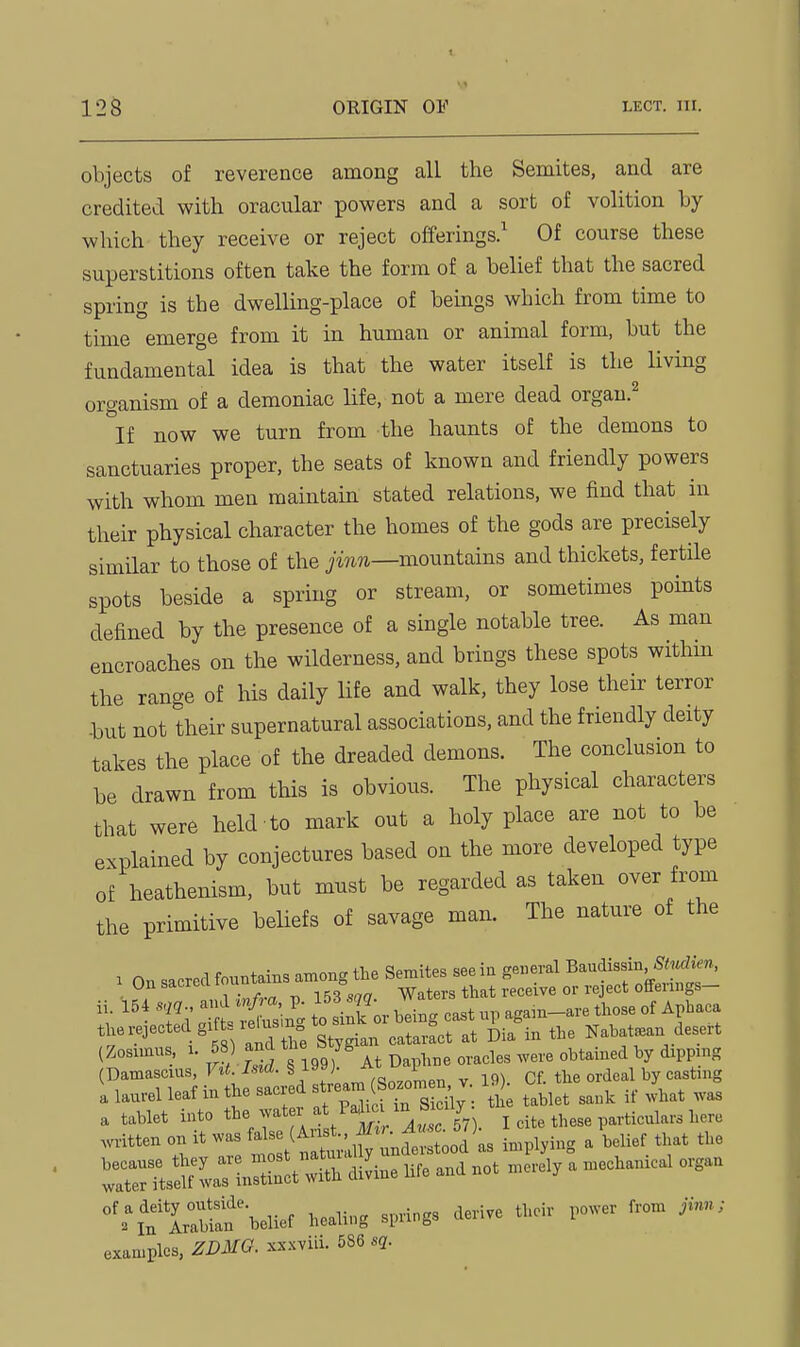 objects of reverence among all the Semites, and are credited with oracular powers and a sort of volition by which they receive or reject offerings.^ Of course these superstitions often take the form of a belief that the sacred spring is the dwelling-place of beings which from time to time emerge from it in human or animal form, but the fundamental idea is that the water itself is the living organism of a demoniac life, not a mere dead orgau.^ ^If now we turn from the haunts of the demons to sanctuaries proper, the seats of known and friendly powers with whom men maintain stated relations, we find that in their physical character the homes of the gods are precisely similar to those of the ^mwi—mountains and thickets, fertile spots beside a spring or stream, or sometimes points defined by the presence of a single notable tree. As man encroaches on the wilderness, and brings these spots within the range of his daily life and walk, they lose their terror -but not their supernatural associations, and the friendly deity takes the place of the dreaded demons. The conclusion to be drawn from this is obvious. The physical characters that were held to mark out a holy place are not to be explained by conjectures based on the more developed type of heathenism, but must be regarded as taken over from the primitive beliefs of savage man. The nature of the . On sacred fountains among the Semites see in general Baudissin Unsacreau u e. -Raters that receive or reject offerings— '''eS Stl^l': l big cast up agam-are those of Apbaca the rejected gifts lelus n ^.^ ^^^^ Nabatsean desert (Zosunus 1. 58) and the btyg ^^^^^^^ ^^^^^ ^^^^.^^^^ ^ ^^'Trinn hf at ed^ (Sozomen, v. 19). Of. the ordeal by casting a laurel leaf m the sacieasv v ^^^^^ ^^^^ ^.^^^^ ^^.^3 a tablet into 7^*- f/^^ ^^^^ I cite these particulars here .written on It .as M (Au^^^^^^^^^^ -Pl^^^^ ^ ''f''.''f '''' rtT^sS^waTi^^^^^^^ diLe life and not merely a mechanical organ ^%'uraUaf'l.elief healing springs derive then- power from Jinn; examples, ZDMO. xx.xviii. 586 sq.