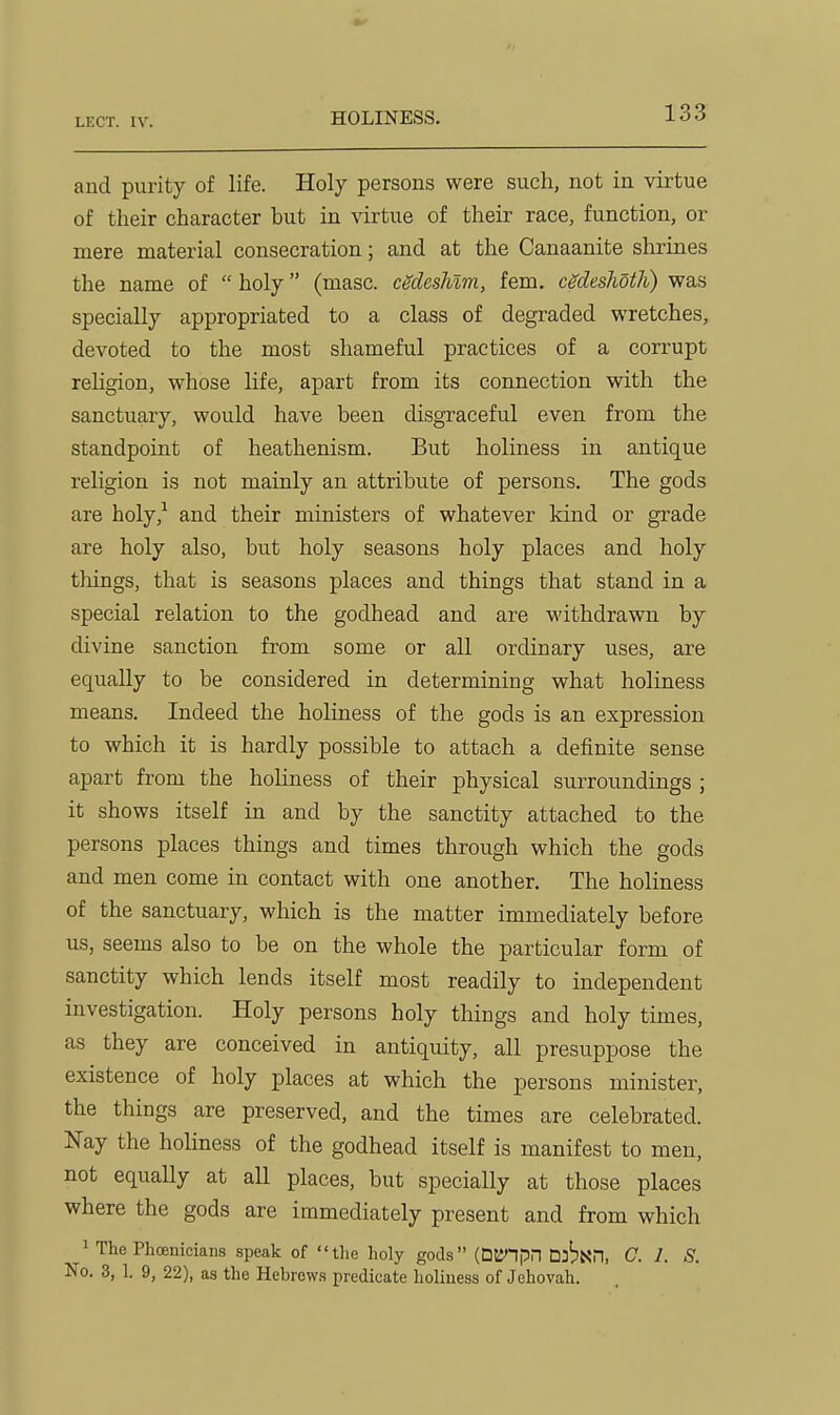 HOLINESS. aud purity of life. Holy persons were such, not in virtue of their character but in virtue of their race, function, or mere material consecration; and at the Canaanite shrines the name of  holy (masc. cgdeshim, fem. cgdeslioth) was specially appropriated to a class of degraded wretches, devoted to the most shameful practices of a corrupt rehgion, whose life, apart from its connection with the sanctuary, would have been disgraceful even from the standpoint of heathenism. But holiness in antique religion is not mainly an attribute of persons. The gods are holy,'^ and their ministers of whatever kind or grade are holy also, but holy seasons holy places and holy things, that is seasons places and things that stand in a special relation to the godhead and are withdrawn by divine sanction from some or all ordinary uses, are equally to be considered in determining what holiness means. Indeed the holiness of the gods is an expression to which it is hardly possible to attach a definite sense apart from the holiness of their physical surroundings ; it shows itself in and by the sanctity attached to the persons places things and times through which the gods and men come in contact with one another. The holiness of the sanctuary, which is the matter immediately before us, seems also to be on the whole the particular form of sanctity which lends itself most readily to independent investigation. Holy persons holy things and holy times, as they are conceived in antiquity, all presuppose the existence of holy places at which the persons minister, the things are preserved, and the times are celebrated. Nay the hohness of the godhead itself is manifest to men, not equally at all places, but specially at those places where the gods are immediately present and from which 1 The Phoenicians speak of tlio holy gods (DlJ'npn DJ^NH, C. /. S. No. 3, 1. 9, 22), as the Hebrews predicate holiness of Jehovah.