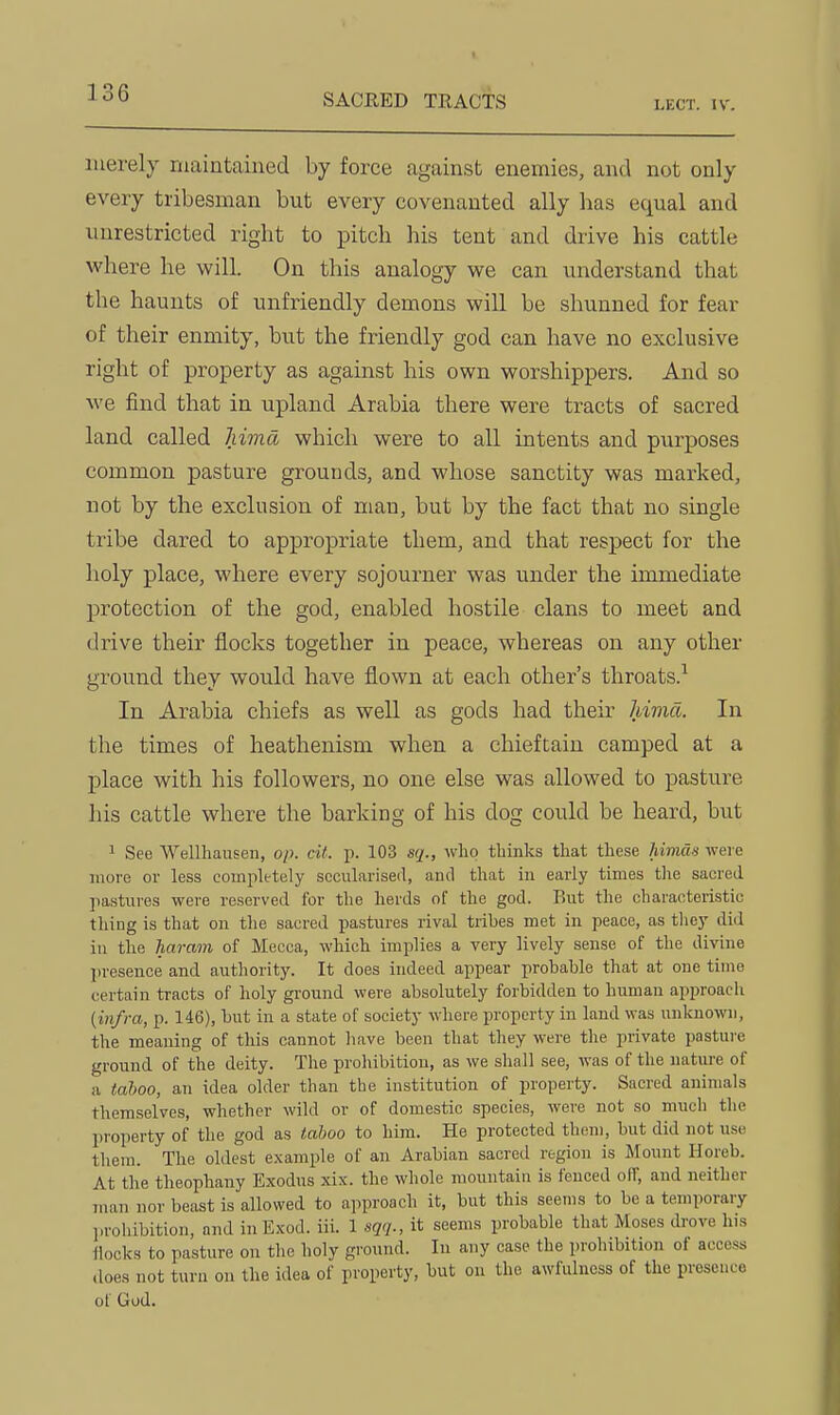 merely maintained by force against enemies, and not only every tribesman but every covenanted ally has equal and unrestricted right to pitch his tent and drive his cattle where he will. On this analogy we can understand that the haunts of unfriendly demons will be shunned for fear of their enmity, but the friendly god can have no exclusive right of property as against his own worshippers. And so we find that in upland Arabia there were tracts of sacred land called Mma which were to all intents and purposes common pasture grounds, and whose sanctity was marked, not by the exclusion of man, but by the fact that no single tribe dared to appropriate them, and that respect for the holy place, where every sojourner was under the immediate protection of the god, enabled hostile clans to meet and drive their flocks together in peace, whereas on any other ground they would have flown at each other's throats.^ In Arabia chiefs as well as gods had their Mma. In the times of heathenism when a chieftain camped at a place with his followers, no one else was allowed to pasture his cattle where the barking of his dog could be heard, but 1 See Wellliausen, op. cit. p. 103 sq., who thinks that these himas were juore or less completely secularised, and that in early times the sacred ]iastures were reserved for the herds of the god. But the characteristic thing is that on tlie sacred pastures rival tribes met in peace, as tliey did in the harain of Mecca, which implies a very lively sense of the divine presence and authority. It does indeed appear probable that at one time certain tracts of holy ground were absolutely forbidden to human approach (infra, p. 146), but in a state of society where property in land was unknown, the meaning of this cannot liave been that they were the private pasture ground of the deity. The prohibition, as we shall see, was of the nature of a tahoo, an idea older than the institution of property. Sacred animals themselves, whether wild or of domestic species, were not so much the property of the god as taboo to him. He protected them, but did not use them. The oldest example of an Arabian sacred region is Mount Horeb. At the theophany Exodus xix. the whole mountain is fenced off, and neither man nor beast is allowed to approach it, but this seems to be a temporary prohibition, and inExod. iii. 1 sqq., it seems probable that Moses di-ove his ilocks to pasture on the holy ground. In any case the prohibition of access does not turn on the idea of property, but on the awfulness of the presence of God.