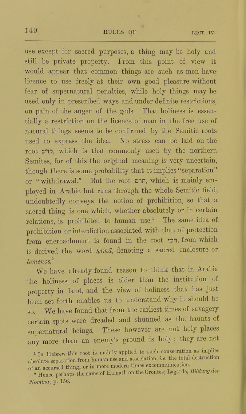 EULES OF LECT. IV. use except for sacred purposes, a thing may be holy and still be private property. From this point of view it would appear that common things are such as men have licence to use freely at their own good pleasure without fear of supernatural penalties, while holy things may be used only in prescribed ways and under definite restrictions, on pain of the anger of the gods. That holiness is essen- tially a restriction on the licence of man in the free use of natural things seems to be confirmed by the Semitic roots used to express the idea. No stress can be laid on the root CJ'lp, which is that commonly used by the northern Semites, for of this the original meaning is very uncertain, though there is some probability that it implies separation or  withdrawal. But the root Din, which is mainly em- ployed in Arabic but runs through the whole Semitic field, undoubtedly conveys the notion of prohibition, so that a sacred thing is one which, whether absolutely or in certain relations, is prohibited to human use.^ The same idea of prohibition or interdiction associated with that of protection from encroachment is found in the root '«Dn, from which is derived the word hima, denoting a sacred enclosure or temenos^ We have already found reason to think that in Arabia the holiness of places is older than the institution of property in land, and the view of holiness that has just been set forth enables us to understand why it should be so. We have found that from the earliest times of savagery certain spots were dreaded and shunned as the haunts of supernatural beings. These however are not holy places any more than an enemy's ground is holy; they are not 1 In Hebrew tliis root is maiuly applied to sucli consecration as implies absolute separation from luimanuse and association, i.e. the total destruction of an accursed thing, or in more modern times excommunication. 3 Hence perhaps the name of Hamath on the Orontes; Lagarde, Bildmg <Ur Nomina, p. 156.