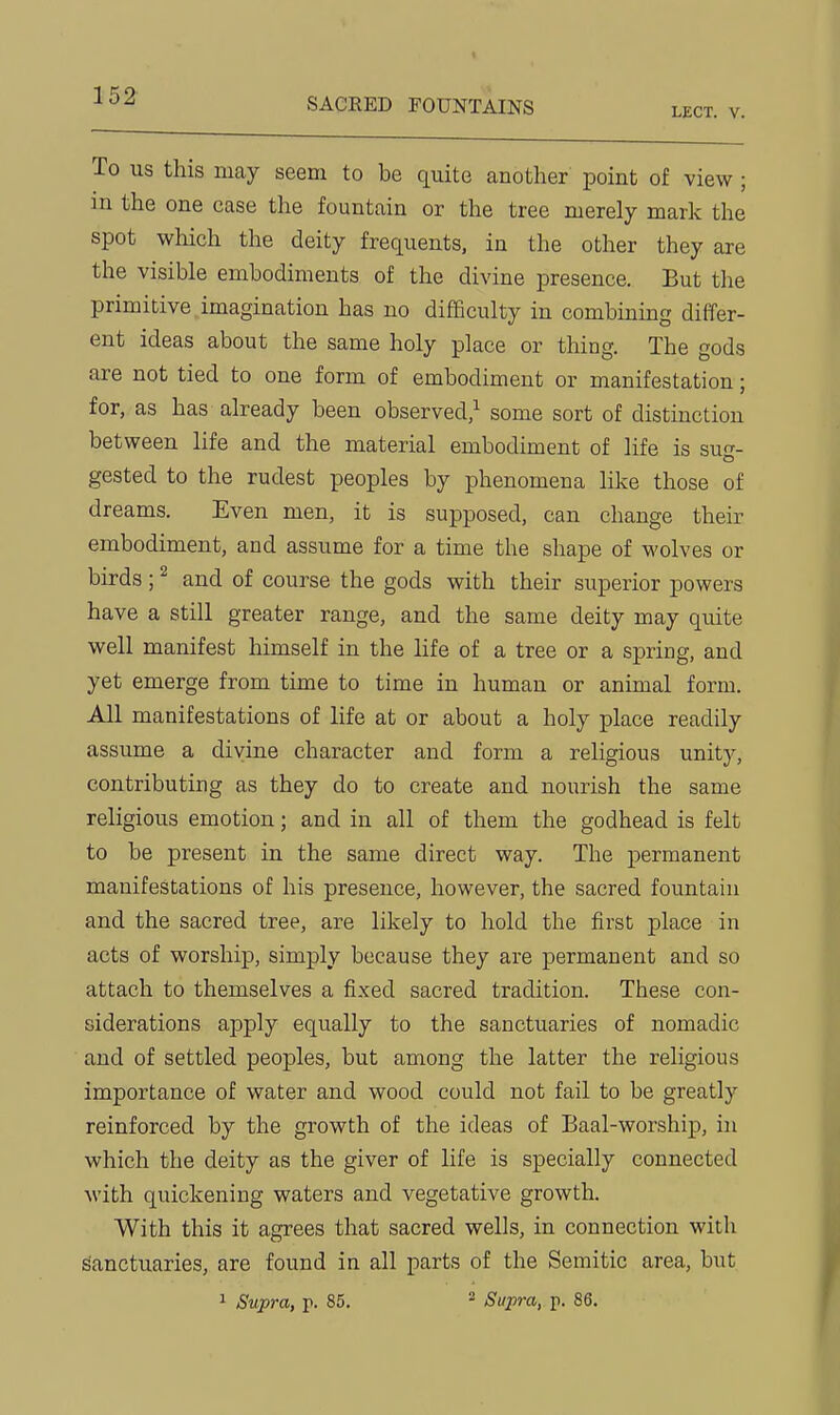SACRED FOUNTAINS LECT. V. To US this may seem to be quite another point of view ; in the one case the fountain or the tree merely mark the spot which the deity frequents, in the other they are the visible embodiments of the divine presence. But the primitive imagination has no difficulty in combining differ- ent ideas about the same holy place or thing. The gods are not tied to one form of embodiment or manifestation; for, as has already been observed,^ some sort of distinction between life and the material embodiment of life is su-- gested to the rudest peoples by phenomena like those of dreams. Even men, it is supposed, can change their embodiment, and assume for a time the shape of wolves or birds ; ^ and of course the gods with their superior powers have a still greater range, and the same deity may quite well manifest himself in the life of a tree or a spring, and yet emerge from time to time in human or animal form. All manifestations of life at or about a holy place readily assume a divine character and form a religious unity, contributing as they do to create and nourish the same religious emotion; and in all of them the godhead is felt to be present in the same direct way. The permanent manifestations of his presence, however, the sacred fountain and the sacred tree, are likely to hold the first place in acts of worship, simply because they are permanent and so attach to themselves a fixed sacred tradition. These con- siderations apply equally to the sanctuaries of nomadic and of settled peoples, but among the latter the religious importance of water and wood could not fail to be greatly reinforced by the growth of the ideas of Baal-worship, in which the deity as the giver of life is specially connected with quickening waters and vegetative growth. With this it agrees that sacred wells, in connection with Sanctuaries, are found in all parts of the Semitic area, but 1 Supra, p. 85. ^ Supra, p. 86.