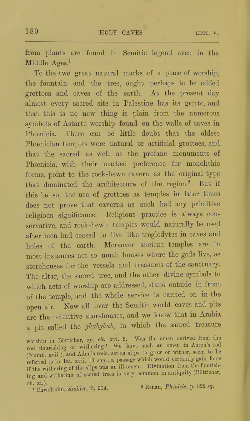 from plants are found in Semitic legend even in the Middle Ages.^ To the two great natural marks of a place of worship, the fountain and the tree, ought perhaps to be added grottoes and caves of the earth. At the present day almost every sacred site in Palestine has its grotto, and that this is no new thing is plain from the numerous symbols of Astarte worship found on the walls of caves in Phoenicia. There can be little doubt that the oldest Phoenician temples were natural or artificial grottoes, and that the sacred as well as the profane monuments of Phoenicia, with their marked preference for monolithic forms, point to the rock-hewn cavern as the original type that dominated the architecture of the region.^ But if this be so, the use of grottoes as temples in later times does not prove that caverns as such had any primitive religious significance. Eeligious practice is always con- servative, and rock-hewn temples would naturally be used after men had ceased to live like troglodytes in caves and holes of the earth. Moreover ancient temples are in most instances not so much houses where the gods live, as storehouses for the vessels and treasures of the sanctuary. The altar, the sacred tree, and the other divine symbols to which acts of worship are addressed, stand outside in front of the temple, and the whole service is carried on in the open air. Now all over the Semitic world caves and pits are the primitive storehouses, and we know that in Arabia a pit called the gliabghab, in which the sacred treasure worship in Botticher, op. cit. xvi. 5. Was the omen derived from the rod flourishing or withering ? We have such an omen in Aaron's rod (Numb xvii ), and Adonis rods, set as slips to grow or wither, seem to be referred to in Isa. xvii. 10 sgq., a passage which would certainly gain foice if the withering of the slips was an ill omen. Divination from the flourish- ing and withering of sacred trees is very common in antiquity (Botticher, cli ) i Chwolsohn, Ssabier, ii. 914. ^ Renan, Phirncie. p. 822 sq.