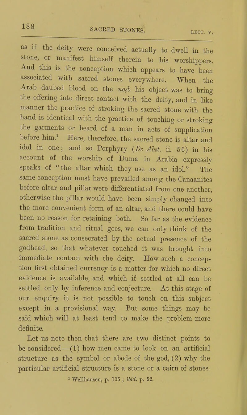 SACRED STONES. LECT. V. as if the deity were conceived actually to dwell in the stone, or manifest himself therein to his worshippers. And this is the conception which appears to have been associated with sacred stones everywhere. When the Arab daubed blood on the nosi his object was to bring the offering into direct contact with the deity, and in like manner the practice of stroking the sacred stone with the hand is identical with the practice of touching or stroking the garments or beard of a man in acts of supplication before him.^ Here, therefore, the sacred stone is altar and idol in one; and so Porphyry (De Abst. ii. 56) in his account of the worship of Duma in Arabia expressly speaks of  the altar which they use as an idol. The same conception must have prevailed among the Canaanites before altar and pillar were differentiated from one another, otherwise the pillar would have been simply changed into the more convenient form of an altar, and there could have been no reason for retaining both. So far as the evidence from tradition and ritual goes, we can only think of the sacred stone as consecrated by the actual presence of the godhead, so that whatever touched it was brought into immediate contact with the deity. How such a concep- tion first obtained currency is a matter for which no direct evidence is available, and which if settled at all can be settled only by inference and conjecture. At this stage of our enquiry it is not possible to touch on this subject except in a provisional way. But some things may be said which will at least tend to make the problem more definite. Let us note then that there are two distinct points to be considered—(1) how men came to look on an artificial structure as the symbol or abode of the god, (2) why the particular artificial structure is a stone or a cairn of stones. ^ Wellhausen, p. 105 ; ibid. p. 52.