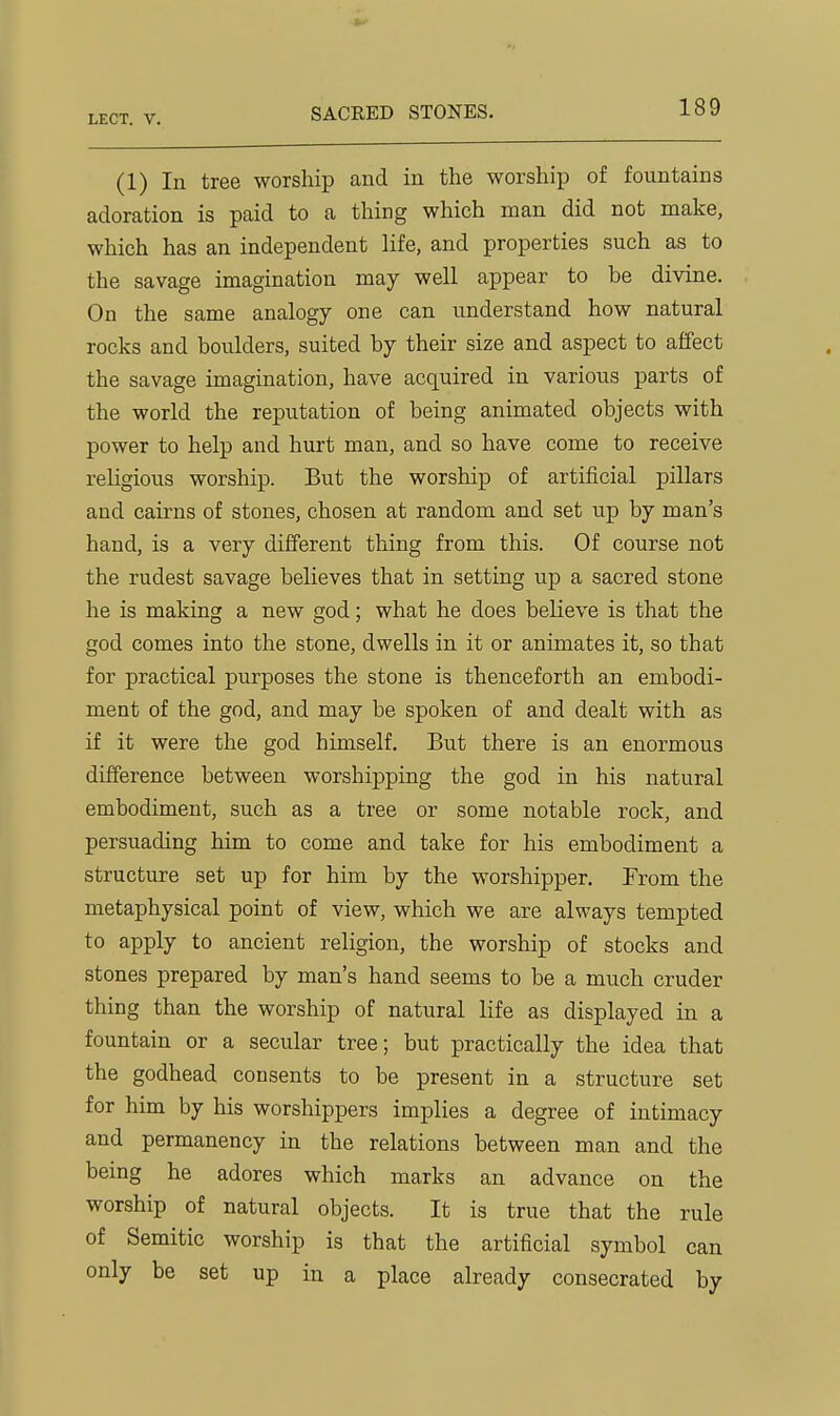 (1) In tree worship and in the worship of fountains adoration is paid to a thing which man did not make, which has an independent life, and properties such as to the savage imagination may well appear to be divine. On the same analogy one can understand how natural rocks and boulders, suited by their size and aspect to affect the savage imagination, have acquired in various parts of the world the reputation of being animated objects with power to help and hurt man, and so have come to receive religious worship. But the worship of artificial pillars and cairns of stones, chosen at random and set up by man's hand, is a very different thing from this. Of course not the rudest savage believes that in setting up a sacred stone he is making a new god; what he does beKeve is that the god comes into the stone, dwells in it or animates it, so that for practical purposes the stone is thenceforth an embodi- ment of the god, and may be spoken of and dealt with as if it were the god himself. But there is an enormous difference between worshipping the god in his natural embodiment, such as a tree or some notable rock, and persuading him to come and take for his embodiment a structure set up for him by the worshipper. From the metaphysical point of view, which we are always tempted to apply to ancient religion, the worship of stocks and stones prepared by man's hand seems to be a much cruder thing than the worship of natural life as displayed in a fountain or a secular tree; but practically the idea that the godhead consents to be present in a structure set for him by his worshippers implies a degree of intimacy and permanency in the relations between man and the being he adores which marks an advance on the worship of natural objects. It is true that the rule of Semitic worship is that the artificial symbol can only be set up in a place already consecrated by