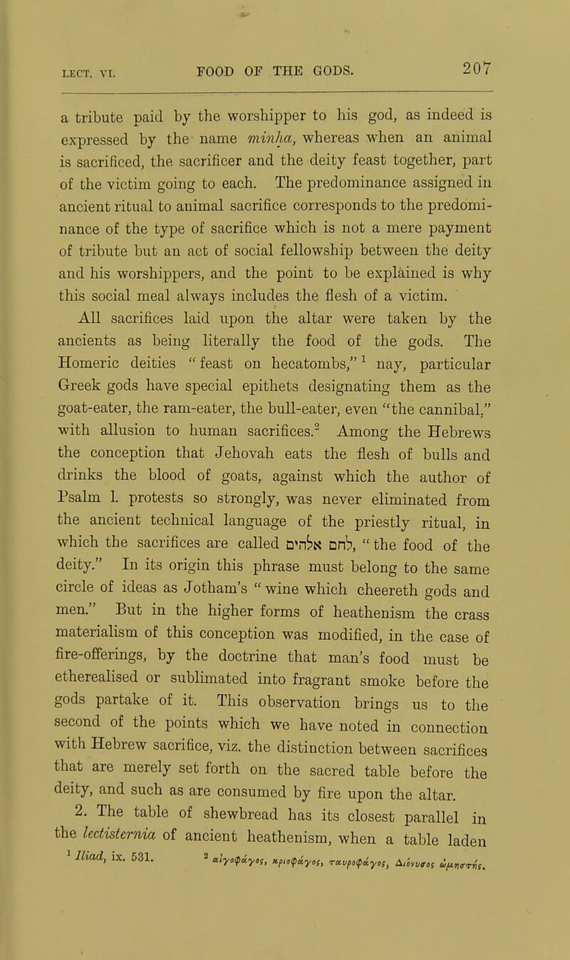 a tribute paid by the worshipper to his god, as indeed is expressed by the name minha, whereas when an animal is sacrificed, the sacrificer and the deity feast together, part of the victim going to each. The predominance assigned in ancient ritual to animal sacrifice corresponds to the predomi- nance of the type of sacrifice which is not a mere payment of tribute but an act of social fellowship between the deity and his worshippers, and the point to be explained is why this social meal always includes the flesh of a victim. All sacrifices laid upon the altar were taken by the ancients as being literally the food of the gods. The Homeric deities  feast on hecatombs, ^ nay, particular Greek gods have special epithets designating them as the goat-eater, the ram-eater, the bull-eater, even the cannibal, with allusion to human sacrifices.^ Among the Hebrews the conception that Jehovah eats the flesh of bulls and drinks the blood of goats, against which the author of Psalm 1. protests so strongly, was never eliminated from the ancient technical language of the priestly ritual, in which the sacrifices are called wrhii. urh,  the food of the deity. In its origin this phrase must belong to the same circle of ideas as Jotham's  wine which cheereth gods and men. But in the higher forms of heathenism the crass materialism of this conception was modified, in the case of fire-offerings, by the doctrine that man's food must be etherealised or sublimated into fragrant smoke before the gods partake of it. This observation brings us to the second of the points which we have noted in connection with Hebrew sacrifice, viz. the distinction between sacrifices that are merely set forth on the sacred table before the deity, and such as are consumed by fire upon the altar. 2. The table of shewbread has its closest parallel in the lectisternia of ancient heathenism, when a table laden 1 lhad, ix. 531. « a'.yxpiy,;, Kf„<p<iyo,, Ta.vfo<piyos, A,iyvgos d,fiwH(.