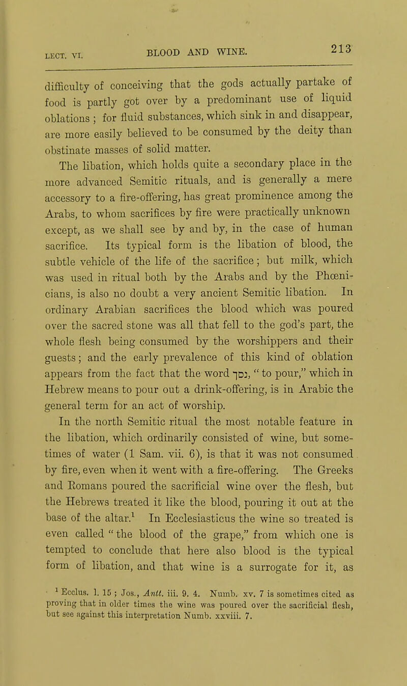 BLOOD AND WINE. difficulty of conceiving that the gods actually partake of food is partly got over by a predominant use of liquid oblations ; for fluid substances, which sink in and disappear, are more easily believed to be consumed by the deity than obstinate masses of solid matter. The libation, which holds quite a secondary place in the more advanced Semitic rituals, and is generally a mere accessory to a fire-offering, has great prominence among the Arabs, to whom sacrifices by fire were practically unknown except, as we shall see by and by, in the case of human sacrifice. Its typical form is the libation of blood, the subtle vehicle of the life of the sacrifice; but milk, which was used in ritual both by the Ai-abs and by the Phoeni- cians, is also no doubt a very ancient Semitic libation. In ordinary Arabian sacrifices the blood which was poured over the sacred stone was all that fell to the god's part, the whole flesh being consumed by the worshippers and their guests; and the early prevalence of this kind of oblation appears from the fact that the word id:,  to pour, which in Hebrew means to pour out a drink-offering, is in Arabic the general term for an act of worship. In the north Semitic ritual the most notable feature in the libation, which ordinarily consisted of wine, but some- times of water (1 Sam. vii. 6), is that it was not consumed by fire, even when it went with a fire-offering. The Greeks and Eomans poured the sacrificial wine over the flesh, but the Hebrews treated it like the blood, pouring it out at the base of the altar.^ In Ecclesiasticus the wine so treated is even called  the blood of the grape, from which one is tempted to conclude that here also blood is the typical form of libation, and that wine is a surrogate for it, as ■ 1 Ecclus. 1. 15 ; Jos., Anil. iii. 9. 4. Numb. xv. 7 is sometimes cited as proving that in older times the wine was poured over the sacrificial flesh, but see against this interpretation Numb, xxviii. 7.