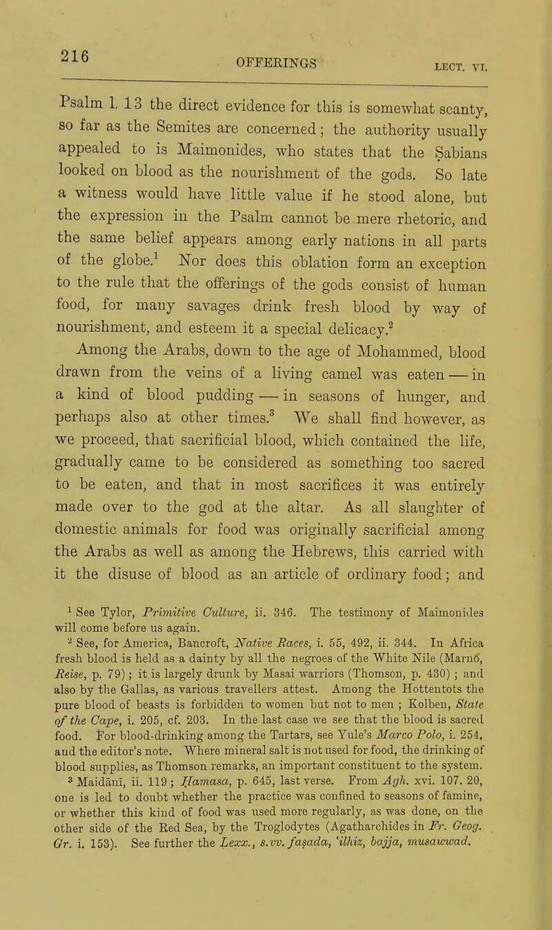 OFFERINGS XECT. VI. Psalm 1. 13 the direct evidence for this is somewhat scanty, so far as the Semites are concerned; the authority usually appealed to is Maimonides, who states that the Sabians looked on blood as the nourishment of the gods. So late a witness would have little value if he stood alone, but the expression in the Psalm cannot be. mere rhetoric, and the same belief appears among early nations in all parts of the globe.^ Nor does this oblation form an exception to the rule that the offerings of the gods consist of human food, for many savages drink fresh blood by way of nourishment, and esteem it a special delicacy.^ Among the Arabs, down to the age of Mohammed, blood drawn from the veins of a living camel was eaten — in a kind of blood pudding — in seasons of hunger, and perhaps also at other times.' We shall find however, as we proceed, that sacrificial blood, which contained the life, gradually came to be considered as something too sacred to be eaten, and that in most sacrifices it was entirely made over to the god at the altar. As all slaughter of domestic animals for food was originally sacrificial among the Arabs as well as among the Hebrews, this carried with it the disuse of blood as an article of ordinary food; and ^ See Tylor, Primitive Culture, ii. 346. Tlie testimony of Maimouides will come before ns again. ^ See, for America, Bancroft, Native Races, i. .55, 492, ii. 344. In Africa fresh blood is held as a dainty by all the negi'oes of the White Nile (Marufi, Eeise, p. 79); it is largely drunk by Masai warriors (Thomson, p. 430) ; and also by tlie Gallas, as various travellers attest. Among the Hottentots the pure blood of beasts is forbidden to women but not to men ; Kolbeu, State of the Cape, i. 205, of. 203. In the last case we see that the blood is sacred food, for blood-drinking among the Tartars, see Yule's Marco Polo, i. 254, and the editor's note. Wliere mineral salt is not used for food, the drinking of blood supplies, as Thomson remarks, an important constituent to the system. ^Maidani, ii. 119; ffamasa, p. 645, last verse. Fvom Agh. xvi. 107. 20, one is led to doubt whether the practice was confined to seasons of famine, or whether this kind of food was used more regularly, as was done, on the other side of the Red Sea, by the Troglodytes (Agatharchides in Fr. Oeog. Or. i. 153). See further the Lexx., s.vv.fasada, 'ilhiz, bajja, musawwad.