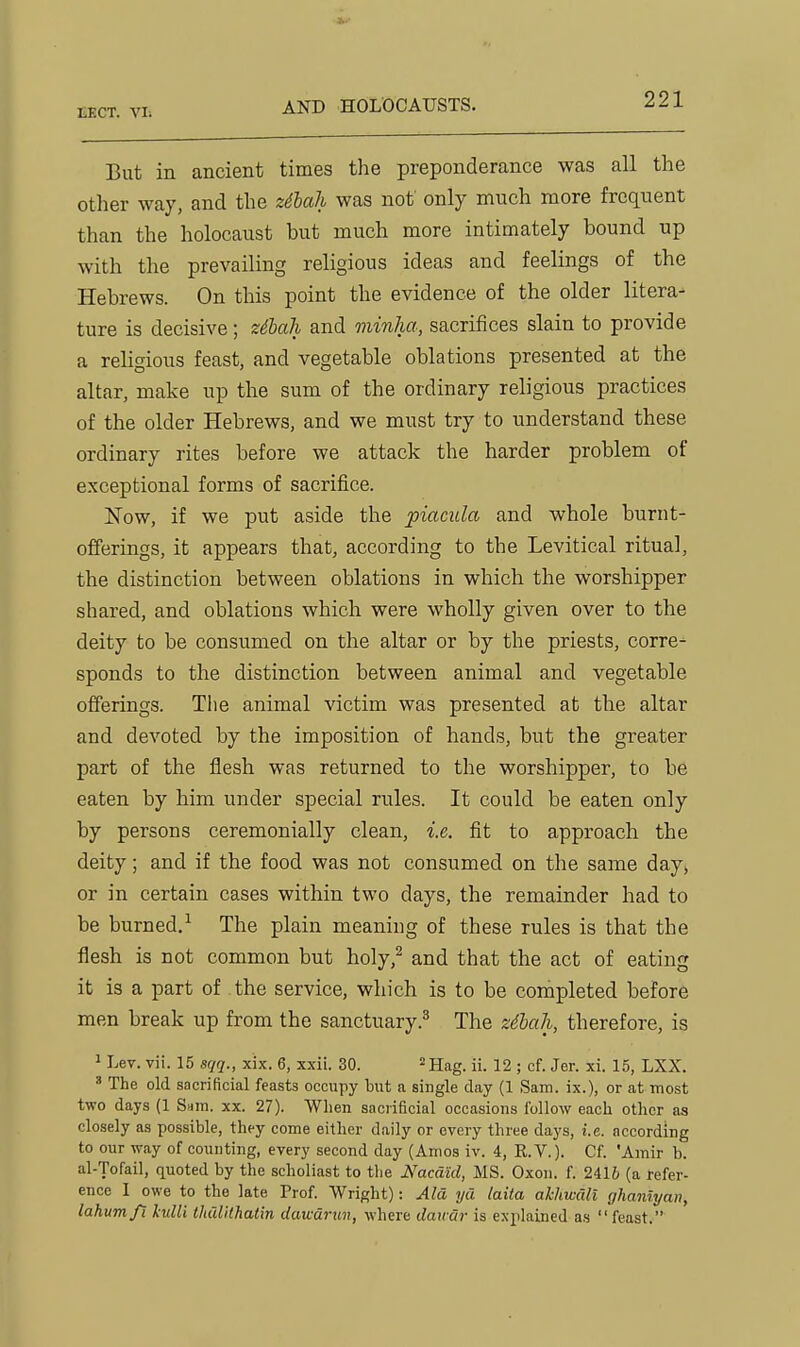 AND HOLOCAUSTS. But in ancient times the preponderance was all the other way, and the zilali was not only much more frequent than the holocaust but much more intimately bound up with the prevailing religious ideas and feelings of the Hebrews. On this point the evidence of the older litera- ture is decisive; zilah and minha, sacrifices slain to provide a religious feast, and vegetable oblations presented at the altar, make up the sum of the ordinary religious practices of the older Hebrews, and we must try to understand these ordinary rites before we attack the harder problem of exceptional forms of sacrifice. Now, if we put aside the piacula and whole burnt- offerings, it appears that, according to the Levitical ritual, the distinction between oblations in which the worshipper shared, and oblations which were wholly given over to the deity to be consumed on the altar or by the priests, corre- sponds to the distinction between animal and vegetable offerings. The animal victim was presented at the altar and devoted by the imposition of hands, but the greater part of the flesh was returned to the worshipper, to be eaten by him under special rules. It could be eaten only by persons ceremonially clean, i.e. fit to approach the deity; and if the food was not consumed on the same day, or in certain cases within two days, the remainder had to be burned,^ The plain meaning of these rules is that the flesh is not common but holy,^ and that the act of eating it is a part of the service, which is to be completed before men break up from the sanctuary.^ The zdhah, therefore, is 1 Lev. vii. 15 sqq., xix. 6, xxii. 30. ^jjag. ii. 12 ; cf. Jer. xi. 15, LXX. ' The old sacrificial feasts occupy hut a single day (1 Sam. ix.), or at most two days (1 Sam. xx. 27). When sacrificial occasions follow each other as closely as possible, they come either daily or every three days, i.e. according to our way of counting, every second day (Amos iv. 4, R.V.). Cf. 'Amir b. al-Tofail, quoted by the scholiast to the Nacdid, MS. Oxon. f. 2416 (a refer- ence I owe to the late Trof. Wright): Ala ya laita akhwCiU ghaniyan, lahumfi kuUi thulilhatm dawdrun, where daicar is explained as feast.