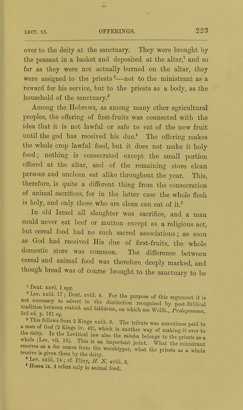 over to the deity at the sanctuary. They were brought by the peasant in a basket and deposited at the altar,^ and so far as they were not actually burned on the altar, they were assigned to the priests ^—not to the ministrant as a reward for his service, but to the priests as a body, as the household of the sanctuary.^ Among the Hebrews, as among many other agricultural peoples, the offering of first-fruits was connected with the idea that it is not lawful or safe to eat of the new fruit until the god has received his due.* The offering makes the whole crop lawful food, but it does not make it holy food; nothing is consecrated except the small portion offered at the altar, and of the remaining store clean persons and unclean eat alike throughout the year. This, therefore, is quite a different thing from the consecration of animal sacrifices, for in the latter case the whole flesh is holy, and only those who are clean can eat of it.^ In old Israel all slaughter was sacrifice, and a man could never eat beef or mutton except as a religious act, but cereal food had no such sacred associations; as soon as God had received His due of first-fruits, the whole domestic store was common. The difference between cereal and animal food was therefore deeply marked, and though bread was of course brought to the sanctuary to be ^ Deut. xxvi. 1 sqq. = Lev. xxiii. 17; Deut. xviii. 4. For the purpose of this argumeut it is not necessary to advert to the distinction recognised by post-Bibliral 3rd fd.°p 1^1 sq '''^ hihhurim, on ^vhic]l see Wellh., Prolegomena, a ^.^'n/TuJu ^ sometimes paid to thTdeiJv T ^f/V^'-'-'- ^^^y °f ^^ki-^S it over to the lei y. In the Levitical law also the minha belongs to the priests as a ™s is an important point. What the mi^tran rece ves as a fee comes from the worshipper, what the priests as a whole receive is given them by the deity. * Lev. xxiii. 14 ; of. Pliny, R. 2f. xviii. 8. * Hosea ix. 4 refers only to animal food.