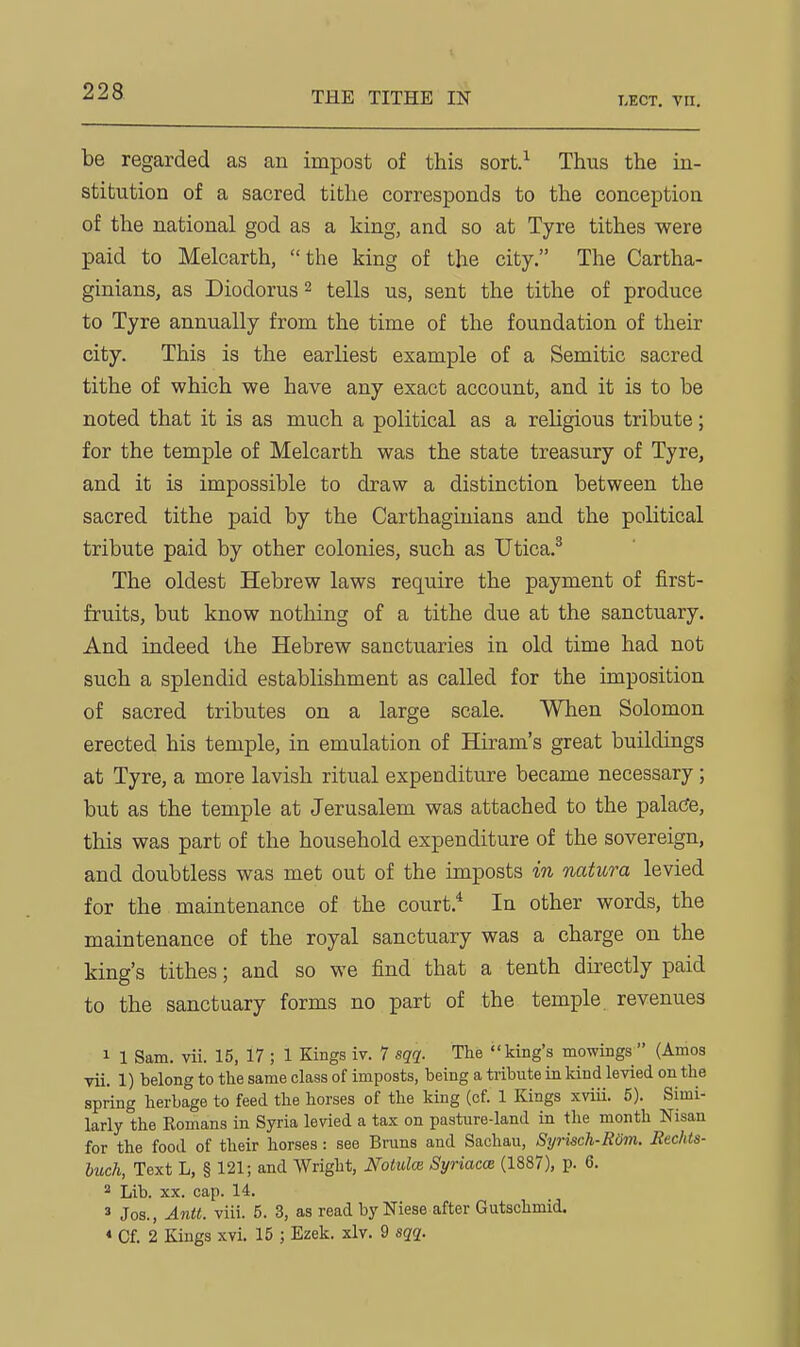 THE TITHE IN LECT, Vll, be regarded as an impost of this sort.^ Thus the in- stitution of a sacred tithe corresponds to the conception of the national god as a king, and so at Tyre tithes were paid to Melcarth, the king of the city. The Cartha- ginians, as Diodorus2 tells us, sent the tithe of produce to Tyre annually from the time of the foundation of their city. This is the earliest example of a Semitic sacred tithe of which we have any exact account, and it is to be noted that it is as much a political as a religious tribute; for the temple of Melcarth was the state treasury of Tyre, and it is impossible to draw a distinction between the sacred tithe paid by the Carthaginians and the political tribute paid by other colonies, such as Utica.^ The oldest Hebrew laws require the payment of first- fruits, but know nothing of a tithe due at the sanctuary. And indeed the Hebrew sanctuaries in old time had not such a splendid establishment as called for the imposition of sacred tributes on a large scale. When Solomon erected his temple, in emulation of Hiram's great buildings at Tyre, a more lavish ritual expenditure became necessary; but as the temple at Jerusalem was attached to the pala(?e, this was part of the household expenditure of the sovereign, and doubtless was met out of the imposts in natura levied for the maintenance of the court.* In other words, the maintenance of the royal sanctuary was a charge on the king's tithes; and so we find that a tenth directly paid to the sanctuary forms no part of the temple revenues 1 1 Sam. vii. 15, 17 ; 1 Kings iv. 7 sqq. The king's mowings (Amos yii. 1) belong to the same class of imposts, being a tribute in kind levied on the spring herbage to feed the horses of the king {of. 1 Kings xviii. 5). Simi- larly the Romans in Syria levied a tax on pasture-land in the month Nisan for the food of their horses : see Brans and Sachau, Syrwch-Rom. Rechis- buck, Text L, § 121; and Wright, Notulce Syriacce (1887), p. 6.  Lib. XX. cap. 14. 3 Jos., Antt. viii. 5. 3, as read byNiese after Gutschmid. « Cf. 2 Kings xvi. 15 ; Ezek. xlv. 9 sqq.