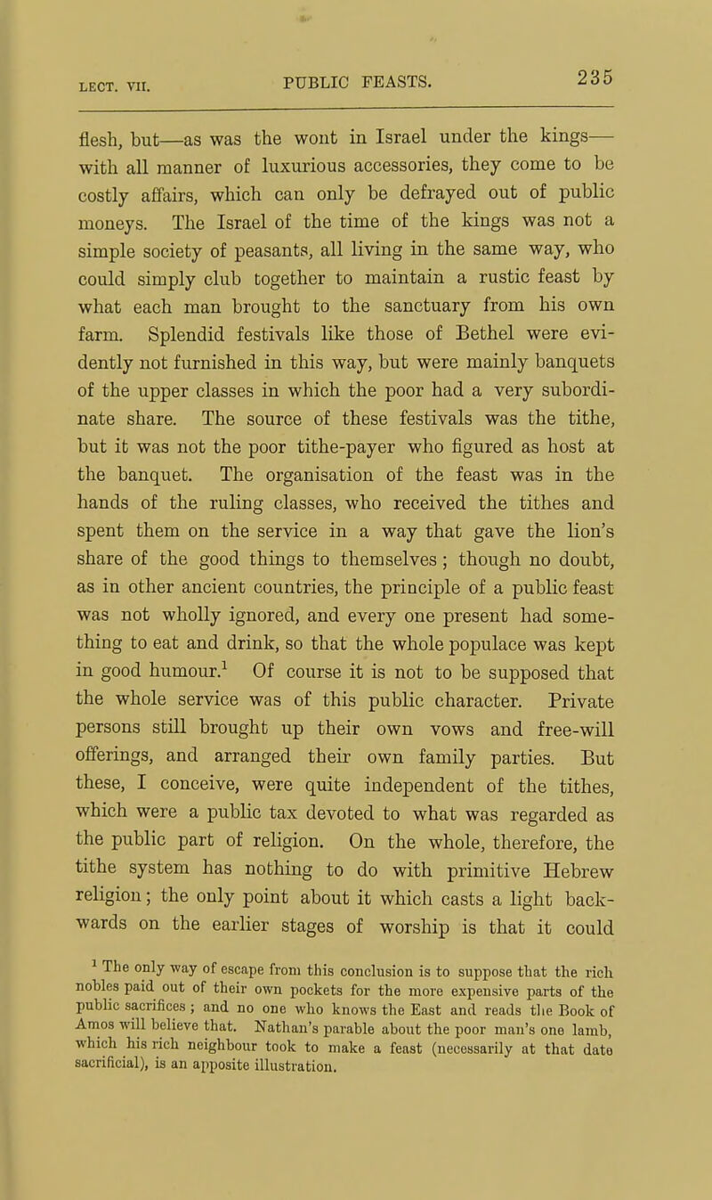 PUBLIC FEASTS. flesh, but—as was the wont in Israel under the kings— with all manner of luxurious accessories, they come to be costly affairs, which can only be defrayed out of public moneys. The Israel of the time of the kings was not a simple society of peasants, all living in the same way, who could simply club together to maintain a rustic feast by what each man brought to the sanctuary from his own farm. Splendid festivals like those of Bethel were evi- dently not furnished in this way, but were mainly banquets of the upper classes in which the poor had a very subordi- nate share. The source of these festivals was the tithe, but it was not the poor tithe-payer who figured as host at the banquet. The organisation of the feast was in the hands of the ruling classes, who received the tithes and spent them on the service in a way that gave the lion's share of the good things to themselves; though no doubt, as in other ancient countries, the principle of a public feast was not wholly ignored, and every one present had some- thing to eat and drink, so that the whole populace was kept in good humour.^ Of course it is not to be supposed that the whole service was of this public character. Private persons still brought up their own vows and free-will offerings, and arranged their own family parties. But these, I conceive, were quite independent of the tithes, which were a public tax devoted to what was regarded as the public part of religion. On the whole, therefore, the tithe system has nothing to do with primitive Hebrew religion; the only point about it which casts a light back- wards on the earlier stages of worship is that it could 1 The only way of escape from this conclusion is to suppose that the rich nobles paid out of their own pockets for the more expensive parts of the public sacrifices; and no one who knows the East and reads tlie Book of Amos will believe that. Nathan's parable about the poor man's one lamb, which his rich neighbour took to make a feast (necessarily at that date sacrificial), is an apposite illustration.