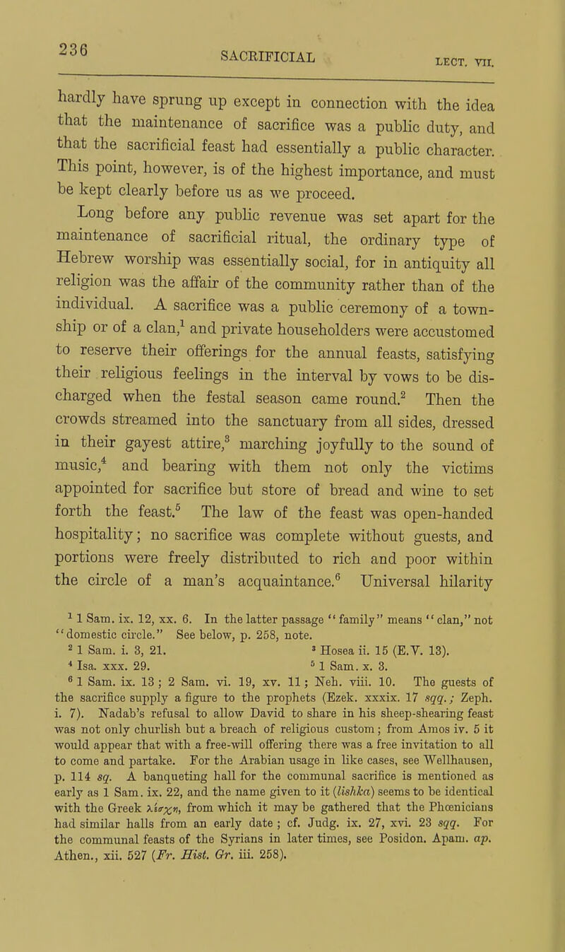 SACRIFICIAL LECT. vir. hardly have sprung up except in connection with the idea that the maintenance of sacrifice was a public duty, and that the sacrificial feast had essentially a public character. This point, however, is of the highest importance, and must be kept clearly before us as we proceed. Long before any public revenue was set apart for the maintenance of sacrificial ritual, the ordinary type of Hebrew worship was essentially social, for in antiquity all religion was the affair of the community rather than of the individual. A sacrifice was a public ceremony of a town- ship or of a clan,^ and private householders were accustomed to reserve their offerings for the annual feasts, satisfying their religious feelings in the interval by vows to be dis- charged when the festal season came round.^ Then the crowds streamed into the sanctuary from all sides, dressed in their gayest attire,^ marching joyfully to the sound of music,* and bearing with them not only the victims appointed for sacrifice but store of bread and wine to set forth the feast.^ The law of the feast was open-handed hospitality; no sacrifice was complete without guests, and portions were freely distributed to rich and poor within the circle of a man's acquaintance.^ Universal hilarity ^ 1 Sam. ix. 12, xx. 6. In the latter passage  family means clan, not domestic circle. See below, p. 258, note. 2 1 Sam. i. 3, 21. » Hosea ii. 15 (E.V. 13). * Isa. XXX. 29. s 1 Sam. x. 3. « 1 Sam. ix. 13 ; 2 Sam. vi. 19, xv. 11; Neh. viii. 10. Tho guests of the sacrifice supply a figure to the prophets (Ezek. xxxix. 17 sqq.; Zeph. i. 7). Nadab's refusal to allow David to share in his sheep-shearing feast was not only churlish but a breach of religious custom; from Amos iv. 5 it would appear that with a free-will offering there was a free invitation to all to come and partake. For the Arabian usage in like cases, see Wellhausen, p. 114 sg'. A banqueting hall for the communal sacrifice is mentioned as early as 1 Sam. ix. 22, and the name given to it {lishka) seems to be identical with the Greek Xiirxn, from which it may be gathered that the Phoenicians had similar halls from an early date ; cf. Judg. ix. 27, xvi. 23 sqq. For the communal feasts of the Syrians in later times, see Posidon. Apam. ap. Athen., xii. 627 {Fr. Hist. Or. iii. 258).