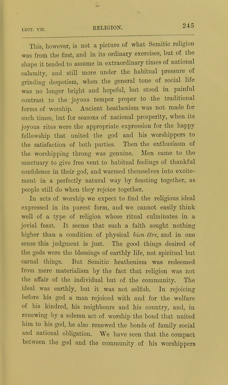 KELIGION. This, however, is not a picture of what Semitic religion was from the first, and in its ordinary exercises, but of the shape it tended to assume in extraordinary times of national calamity, and still more under the habitual pressure of grinding despotism, when the general tone of social life was no longer bright and hopeful, but stood in painful contrast to the joyous temper proper to the traditional forms of worship. Ancient heathenism was not made for such times, but for seasons of national prosperity, when its joyous rites were the appropriate expression for the happy fellowship that united the god and his worshippers to the satisfaction of both parties. Then the enthusiasm of the worshipping throng was genuine. Men came to the sanctuary to give free vent to habitual feelings of thankful confidence in their god, and warmed themselves into excite- ment in a perfectly natural way by feasting together, as people still do when they rejoice together. In acts of worship we expect to find the religious ideal expressed in its purest form, and we cannot easily think well of a type of religion whose ritual culminates in a jovial feast. It seems that such a faith sought nothing higher than a condition of physical lien Ure, and in one sense this judgment is just. The good things desired of the gods were the blessings of earthly life, not spiritual but carnal things. But Semitic heathenism was redeemed from mere materialism by the fact that religion was not the affair of the individual but of the community. The ideal was earthly, but it was not selfish. In rejoicing before his god a man rejoiced with and for the welfare of his kindred, his neighbours and his country, and, in renewing by a solemn act of worship the bond that united him to his god, he also renewed the bonds of family social and national obligation. We have seen that the compact between the god and the community of his worshippers