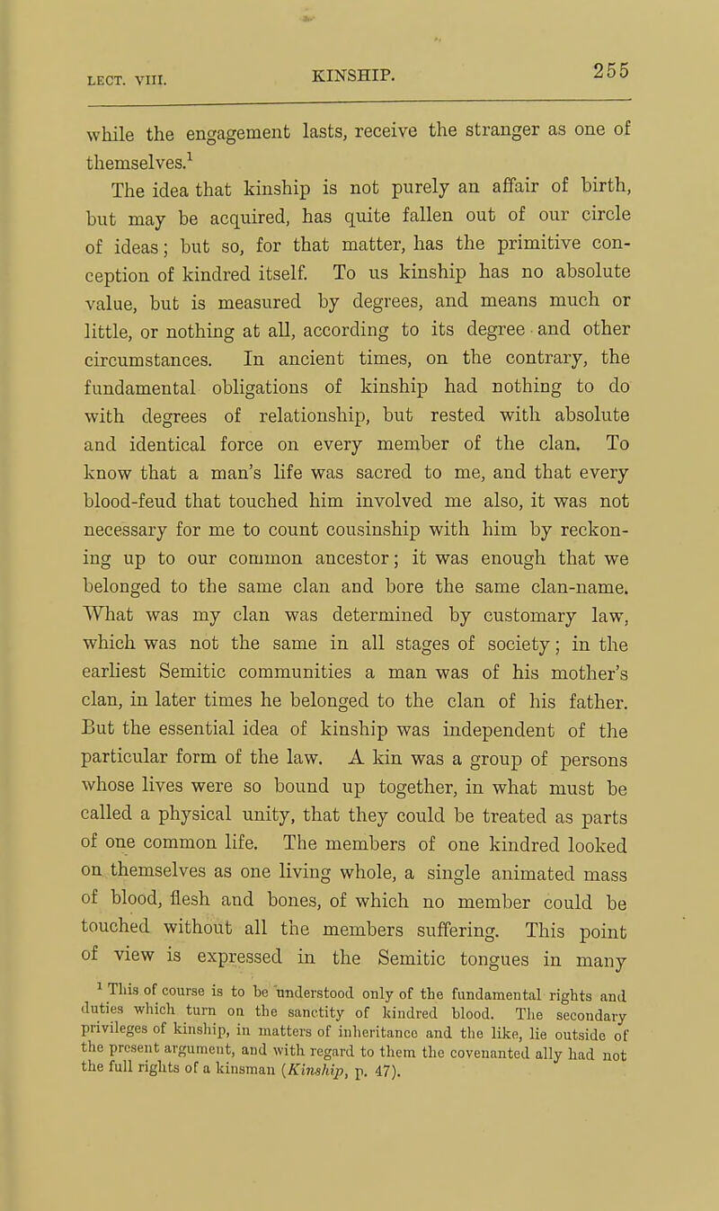 KINSHIP. while the engagement lasts, receive the stranger as one of themselves.^ The idea that kinship is not purely an affair of birth, but may be acquired, has quite fallen out of our circle of ideas; but so, for that matter, has the primitive con- ception of kindred itself. To us kinship has no absolute value, but is measured by degrees, and means much or little, or nothing at all, according to its degree and other circumstances. In ancient times, on the contrary, the fundamental obligations of kinship had nothing to do with degrees of relationship, but rested with absolute and identical force on every member of the clan. To know that a man's life was sacred to me, and that every blood-feud that touched him involved me also, it was not necessary for me to count cousinship with him by reckon- ing up to our common ancestor; it was enough that we belonged to the same clan and bore the same clan-name. What was my clan was determined by customary law, which was not the same in all stages of society; in the earliest Semitic communities a man was of his mother's clan, in later times he belonged to the clan of his father. But the essential idea of kinship was independent of the particular form of the law. A Idn was a group of persons whose lives were so bound up together, in what must be called a physical unity, that they could be treated as parts of one common life. The members of one kindred looked on themselves as one living whole, a single animated mass of blood, flesh and bones, of which no member could be touched without all the members suffering. This point of view is expressed in the Semitic tongues in many 1 This of course is to he understood only of the fundamental rights and duties which turn on the sanctity of kindred blood. The secondary privileges of kinsliip, in matters of inheritance and the like, lie outside of the present argument, and with regard to them the covenanted ally had not the full rights of a kinsman {Kinship, p. 47).