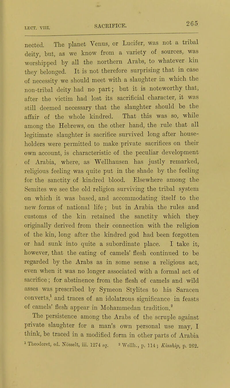 nected. The planet Venus, or Lucifer, was not a tribal deitj, but, as we know from a variety of sources, was worshipped by all the northern Arabs, to whatever kin they belonged. It is not therefore surprising that in case of necessity we should meet with a slaughter in which the non-tribal deity had no part; but it is noteworthy that, after the victim had lost its sacrificial character, it was still deemed necessary that the slaughter should be the affair of the whole kindred. That this was so, while among the Hebrews, on the other hand, the rule that all legitimate slaughter is sacrifice survived long after house- holders were permitted to make private sacrifices on their own account, is characteristic of the peculiar development of Arabia, where, as Wellhausen has justly remarked, religious feeling was quite put in the shade by the feeling for the sanctity of kindred blood. Elsewhere among the Semites we see the old religion surviving the tribal system on which it was based, and accommodating itself to the new forms of national life ; but in Arabia the rules and customs of the kin retained the sanctity which they originally derived from their connection with the religion of the kin, long after the kindred god had been forgotten or had sunk into quite a subordinate place. I take it, however, that the eating of camels' flesh continued to be regarded by the Arabs as in some sense a religious act, even when it was no longer associated with a formal act of sacrifice; for abstinence from the flesh of camels and wild asses was prescribed by Symeon Stylites to his Saracen converts,^ and traces of an idolatrous significance in feasts of camels' flesh appear in Mohammedan tradition.^ The persistence among the Arabs of the scruple against private slaughter for a man's own personal use may, I think, be traced in a modified form in other parts of Arabia 1 Theodoret, ed. Nbsselt, iii. 1274 sq. = Wellli., p. 114; Kinship, p. 262.