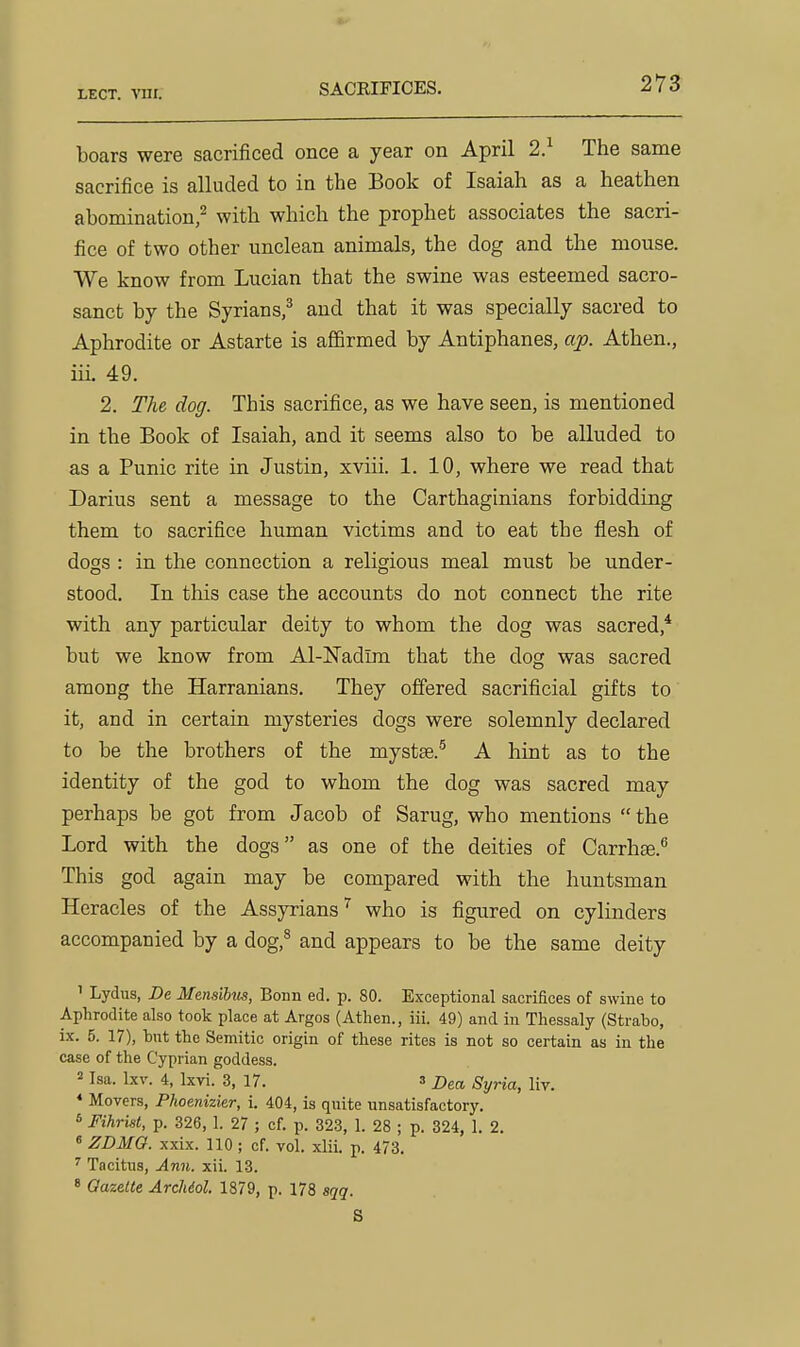 boars were sacrificed once a year on April 2} The same sacrifice is alluded to in the Book of Isaiah as a heathen abomination/ with which the prophet associates the sacri- fice of two other unclean animals, the dog and the mouse. We know from Lucian that the swine was esteemed sacro- sanct by the Syrians,^ and that it was specially sacred to Aphrodite or Astarte is affirmed by Antiphanes, aj). Athen., iii. 49. 2. The dog. This sacrifice, as we have seen, is mentioned in the Book of Isaiah, and it seems also to be alluded to as a Punic rite in Justin, xviii. 1. 10, where we read that Darius sent a message to the Carthaginians forbidding them to sacrifice human victims and to eat the flesh of dogs : in the connection a religious meal must be under- stood. In this case the accounts do not connect the rite with any particular deity to whom the dog was sacred,* but we know from Al-Nadim that the dog was sacred among the Harranians. They offered sacrificial gifts to it, and in certain mysteries dogs were solemnly declared to be the brothers of the mystse.'^ A hint as to the identity of the god to whom the dog was sacred may perhaps be got from Jacob of Sarug, who mentions the Lord with the dogs as one of the deities of Carrhse. This god again may be compared with the huntsman Heracles of the Assyrians^ who is figured on cylinders accompanied by a dog,^ and appears to be the same deity ' Lydus, De Mensibus, Bonn ed. p. 80. Exceptional sacrifices of swine to Aphrodite also took place at Argos (Athen., iii. 49) and in Thessaly (Strabo, ix. 5. 17), but the Semitic origin of these rites is not so certain as in the case of the Cyprian goddess. 2 Isa. Ixv. 4, Ixvi. 3, 17. a Dea, Syria, liv. * Movers, Phoenizier, i. 404, is quite unsatisfactory. 6 Fihrist, p. 326, 1. 27 ; cf. p. 323, 1. 28 ; p. 324, 1. 2. « ZDMG. xxix. 110; cf. vol. xlii. p. 473. ^ Tacitus, Ann. xii. 13.  Gazette ArcMol. 1879, p. 178 sqq. S