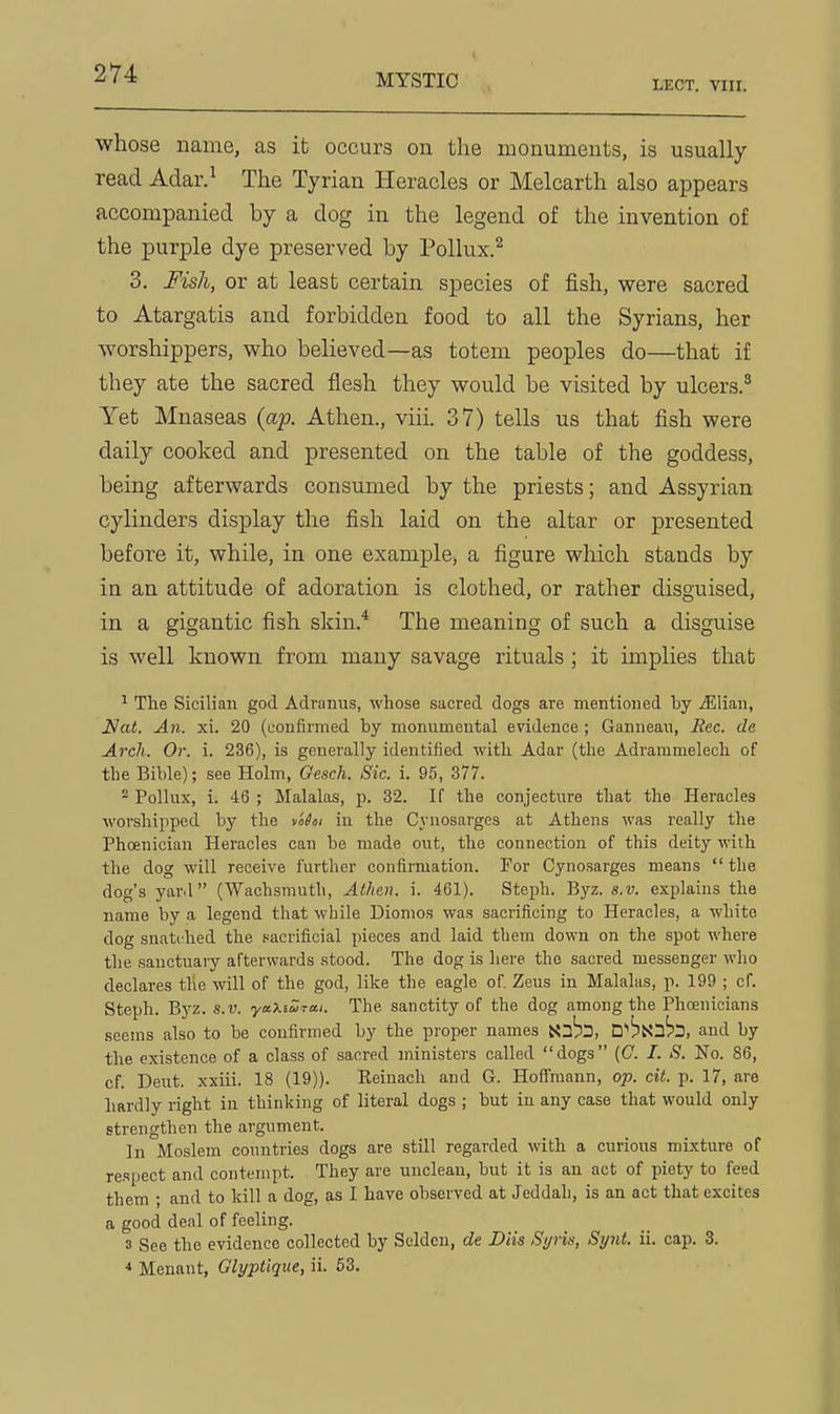 LECT. VIII. whose name, as it occurs on the monuments, is usually read Adar.' The Tyrian Heracles or Melcarth also appears accompanied by a dog in the legend of the invention of the purple dye preserved by Pollux.^ 3. Fisli, or at least certain species of fish, were sacred to Atargatis and forbidden food to all the Syrians, her worshippers, who believed—as totem peoples do—that if they ate the sacred flesh they would be visited by ulcers.' Yet Mnaseas {ap. Athen., viii. 37) tells us that fish were daily cooked and presented on the table of the goddess, being afterwards consumed by the priests; and Assyrian cylinders display the fish laid on the altar or presented before it, while, in one example, a figure which stands by in an attitude of adoration is clothed, or rather disguised, in a gigantic fish skin.* The meaning of such a disguise is well known from many savage rituals ; it implies that ^ The Sicilian god Adranus, whose sacred dogs are mentioned by jElian, ^a^. An. xi. 20 (eonfii'med by monumental evidence ; Gannean, Rec. de Arch. Or. i. 236), is generally identified with Adar (the Adrammelech of the Bible); see Holm, Oesch. Sic. i. 95, 377. Pollux, i. 46 ; Malalas, p. 32. If the conjecture that the Heracles worshipped by the vo^oi in the Cyuosarges at Athens was really the Phoenician Heracles can be made out, the connection of this deity with the dog will receive further confirmation. For Cynosarges means  the dog's yard (Wachsmuth, Athen. i. 461). Stejih. Byz. s.v. explains the name by a legend that while Dionios was sacrificing to Heracles, a white dog snatched the .sacrificial pieces and laid them down on the spot where the sanctuary afterwards stood. The dog is here the sacred messenger who declares tlie will of the god, like the eagle of. Zeus in Malalus, p. 199 ; of. Steph. Byz. s.v. yaXtZrai. The sanctity of the dog among the Phoenicians seems also to be confirmed by the proper names D''^3Xn^3, and by the existence of a class of sacred ministers called dogs (C. /. S. No. 86, of. Dent, xxiii. 18 (19)). Reiuach and G. Hoffmann, op. cit. p. 17, are hardly right iu thinking of literal dogs ; but iu any case that would only strengthen the argument. In Moslem countries dogs are stQl regarded with a curious mixture of respect and contempt. They are unclean, but it is an act of piety to feed them ; and to kill a dog, as I have observed at Jeddah, is an act that excites a good deal of feeling. 3 See the evidence collected by Seldcu, de Diis Syris, Synt. ii. cap. 3. ■» Menant, Glyptique, ii. 63.