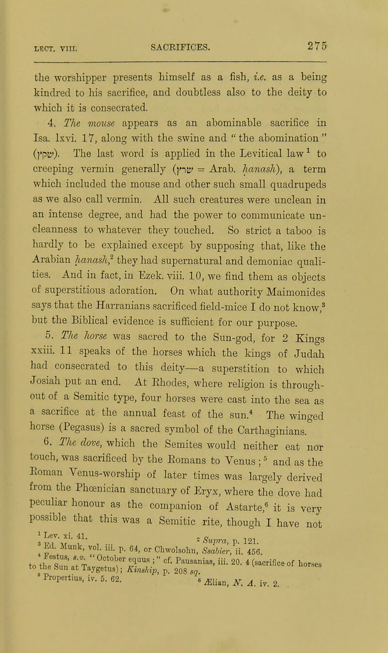the worshipper presents himself as a fish, i.e. as a being kindred to his sacrifice, and doubtless also to the deity to which it is consecrated. 4. The mouse appears as an abominable sacrifice in Isa. lx\d. 17, along with the swine and  the abomination  (f'PB'). The last word is applied in the Levitical law ^ to creeping vermin generally (pj*> = Arab, hanash), a term which included the mouse and other such small quadrupeds as we also call vermin. All such creatures were unclean in an intense degree, and had the power to communicate un- cleanness to whatever they touched. So strict a taboo is hardly to be explained except by supposing that, like the Arabian hanash^ they had supernatural and demoniac quali- ties. And in fact, in Ezek. viii. 10, we find them as objects of superstitious adoration. On what authority Maimonides says that the Harranians sacrificed field-mice I do not know,^ but the Biblical evidence is suSicient for our purpose. 5. The horse was sacred to the Sun-god, for 2 Kings xxiii. 11 speaks of the horses which the kings of Judah had consecrated to this deity—a superstition to which Josiah put an end. At Ehodes, where religion is through- out of a Semitic type, four horses were cast into the sea as a sacrifice at the annual feast of the sun.* The winged horse (Pegasus) is a sacred symbol of the Carthaginians. 6. The dove, which the Semites would neither eat nor touch, was sacrificed by the Eomans to Venus ; ^ and as the Roman Venus-worship of later times was largely derived from the Phoenician sanctuary of Eryx, where the dove had peculiar honour as the companion of Astarte,^ it is very possible that this was a Semitic rite, though I have not , - =-S-Mpm, p. 121. Ed Munk, vol. in. p. 64, or Ch^yo]sol^n, Ssabier, ii. 456. Festus, a u  October equus ; cf. Pausanias, iii. 20. 4 (sacrifice of horses to tlie Sun at Taygetus); Kimhip, p. 208 sq. Propertius, iv. 5. 62. « ^lian, i^. ^. iv. 2