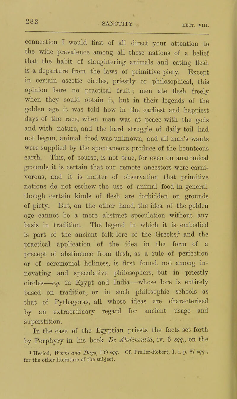 SANCTITY LECT. VIII. connection I would first of all dii-ect your attention to the wide prevalence among all these nations of a belief that the habit of slaughtering animals and eating flesh is a departure from the laws of primitive piety. Except in certain ascetic circles, priestly or philosophical, this opinion bore no practical fruit; men ate flesh freely when they could obtain it, but in their legends of the golden age it was told how in the earliest and happiest days of the race, when man was at peace with the gods and with nature, and the hard struggle of daily toil had not begun, animal food was unknown, and all man's wants were supplied by the spontaneous produce of the bounteous earth. This, of course, is not true, for even on anatomical grounds it is certain that our remote ancestors were carni- vorous, and it is matter of observation that primitive nations do not eschew the use of animal food in general, though certain kinds of flesh are forbidden on grounds of piety. But, on the other hand, the idea of the golden age cannot be a mere abstract speculation without any basis in tradition. The legend in which it is embodied is part of the ancient folk-lore of the Greeks,-^ and the practical application of the idea in the form of a precept of abstinence from flesh, as a rule of perfection or of ceremonial holiness, is first found, not among in- novating and speculative philosophers, but in priestly circles—e.g. in Egypt and India—whose lore is entirely based on tradition, or in such philosophic schools as that of Pythagoras, all whose ideas are characterised by an extraordinary regard for ancient usage and superstition. In the case of the Egyptian priests the facts set forth by Porphyry in his book De Abstinentia, iv. 6 sqq., on the 1 Hesiod, Works and Days, 109 sqq. Cf. Preller-Kobert, I. i. p. 87 sqq., for the other literature of the subject.