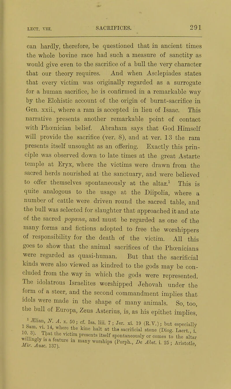 can hardly, therefore, be questioned that in ancient times the whole bovine race had such a measure of sanctity as would give even to the sacrifice of a bull the very character that our theory requires. And when Asclepiades states that every victim was originally regarded as a surrogate for a human sacrifice, he is confirmed in a remarkable way by the Elohistic account of the origin of burnt-sacrifice in Gen. xxii., where a ram is accepted in lieu of Isaac. This narrative presents another remarkable point of contact with Phoenician belief. Abraham says that God Himself will provide the sacrifice (ver. 8), and at ver. 13 the ram presents itself unsought as an offering. Exactly this prin- ciple was observed down to late times at the great Astarte temple at Eryx, where the victims were drawn from the sacred herds nourished at the sanctuary, and were believed to offer themselves spontaneously at the altar.^ This is quite analogous to the usage at the Diipolia, where a number of cattle were driven round the sacred table, and the bull was selected for slaughter that approached it and ate of the sacred popana, and must be regarded as one of the many forms and fictions adopted to free the worshippers of responsibiHty for the death of the victim. All this goes to show that the animal sacrifices of the Phoenicians were regarded as quasi-human. But that the sacrificial kinds were also viewed as kindred to the gods may be con- cluded from the way in which the gods were represented. The idolatrous Israehtes worshipped Jehovah under the form of a steer, and the second commandment implies that idols were made in the shape of many animals. So, too, the bull of Europa, Zeus Asterius, is, as his epithet implies! !n 9? TK ^'^'^^ifi'^i^l (Oi°g- Laert.. i. J'\ ^^''tim presents itself spontaneously or comes to the altar 137).'' ^« ^^^i- i- 25; Aristotle,