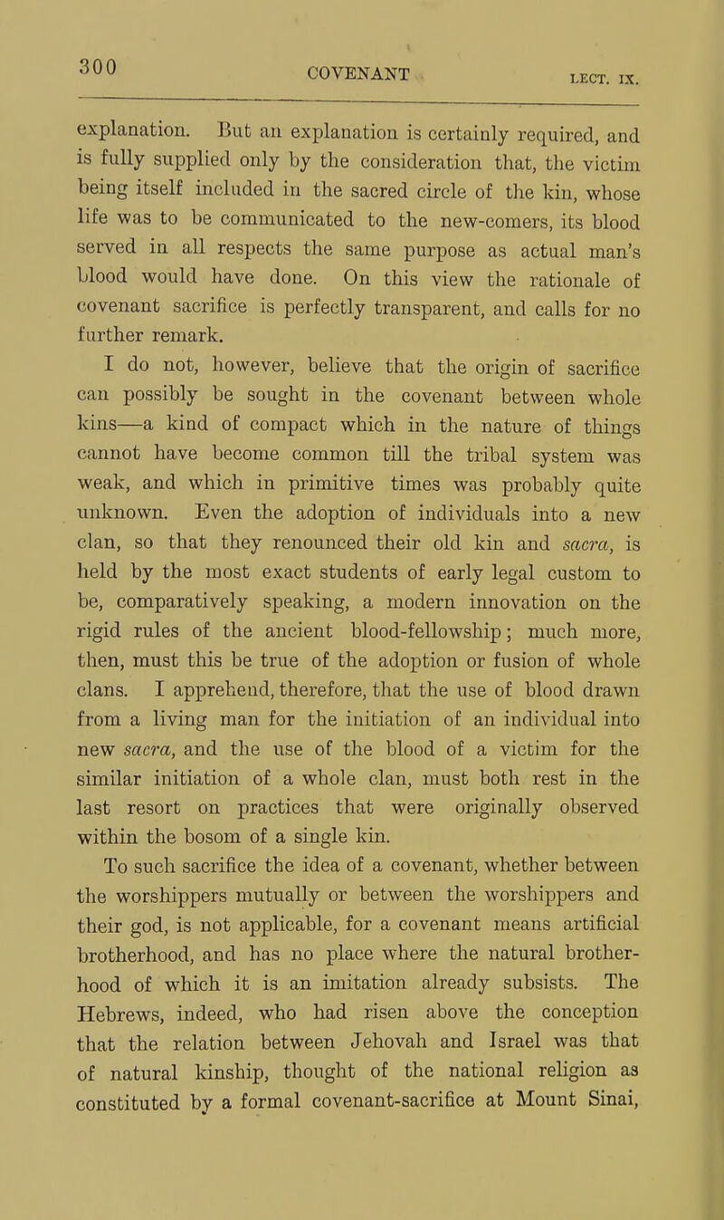 explanation. But an explanation is certainly required, and is fully supplied only by the consideration that, the victim being itself included in the sacred circle of the kin, whose life was to be communicated to the new-comers, its blood served in all respects the same purpose as actual man's blood would have done. On this view the rationale of covenant sacrifice is perfectly transparent, and calls for no further remark. I do not, however, believe that the origin of sacrifice can possibly be sought in the covenant between whole kins—a kind of compact which in the nature of things cannot have become common till the tribal system was weak, and which in primitive times was probably quite unknown. Even the adoption of individuals into a new clan, so that they renounced their old kin and sacra, is held by the most exact students of early legal custom to be, comparatively speaking, a modern innovation on the rigid rules of the ancient blood-fellowship; much more, then, must this be true of the adoption or fusion of whole clans. I apprehend, therefore, that the use of blood drawn from a living man for the initiation of an individual into new sacra, and the use of the blood of a victim for the similar initiation of a whole clan, must both rest in the last resort on practices that were originally observed within the bosom of a single kin. To such sacrifice the idea of a covenant, whether between the worshippers mutually or between the worshippers and their god, is not applicable, for a covenant means artificial brotherhood, and has no place where the natural brother- hood of which it is an imitation already subsists. The Hebrews, indeed, who had risen above the conception that the relation between Jehovah and Israel was that of natural kinship, thought of the national religion as constituted by a formal covenant-sacrifice at Mount Sinai,