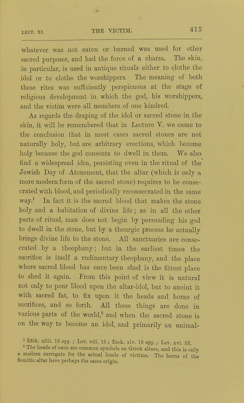 whatever was not eaten or burned was used for other sacred purposes, and had the force of a charm. The skin, in particular, is used in antique rituals either to clothe the idol or to clothe the worshippers. The meaning of both these rites was sufficiently perspicuous at the stage of religious development in which the god, his worshippers, and the victim were all members of one kindred. As regards the draping of the idol or sacred stone in the skin, it will be remembered that in Lecture V. we came to the conclusion that in most cases sacred stones are not naturally holy, but are arbitrary erections, which become holy because the god consents to dwell in them. We also find a widespread idea, persisting even in the ritual of the Jewish Day of Atonement, that the altar (which is only a more modern form of the sacred stone) requires to be conse- crated with blood, and periodically reconsecrated in the same way.-^ In fact it is the sacred blood that makes the stone holy and a habitation of divine life; as in all the other parts of ritual, man does not begin by persuading his god to dwell in the stone, but by a theurgic process he actually brings divine life to the stone. All sanctuaries are conse- crated by a theophany; . but in the earliest times the sacrifice is itself a rudimentary theophany, and the place where sacred blood has once been shed is the fittest place to shed it again. From this point of view it is natural not only to pour blood upon the altar-idol, but to anoint it with sacred fat, to fix upon it the heads and horns of sacrifices, and so forth. All these things are done in various parts of the world,^ and when the sacred stone is on the way to become an idol, and primarily an animal- 1 Eiek. xliii. 18 sqq. ; Lev. viii. 15 ; Ezek. xlv. 18 sqq.; Lev. xvi. 33. 2 The heads of oxen are common symbols on Greek altars, and this is only a modern surrogate for the actual heads of victims. The horns of the Semitic altar have perhaps the same origin.