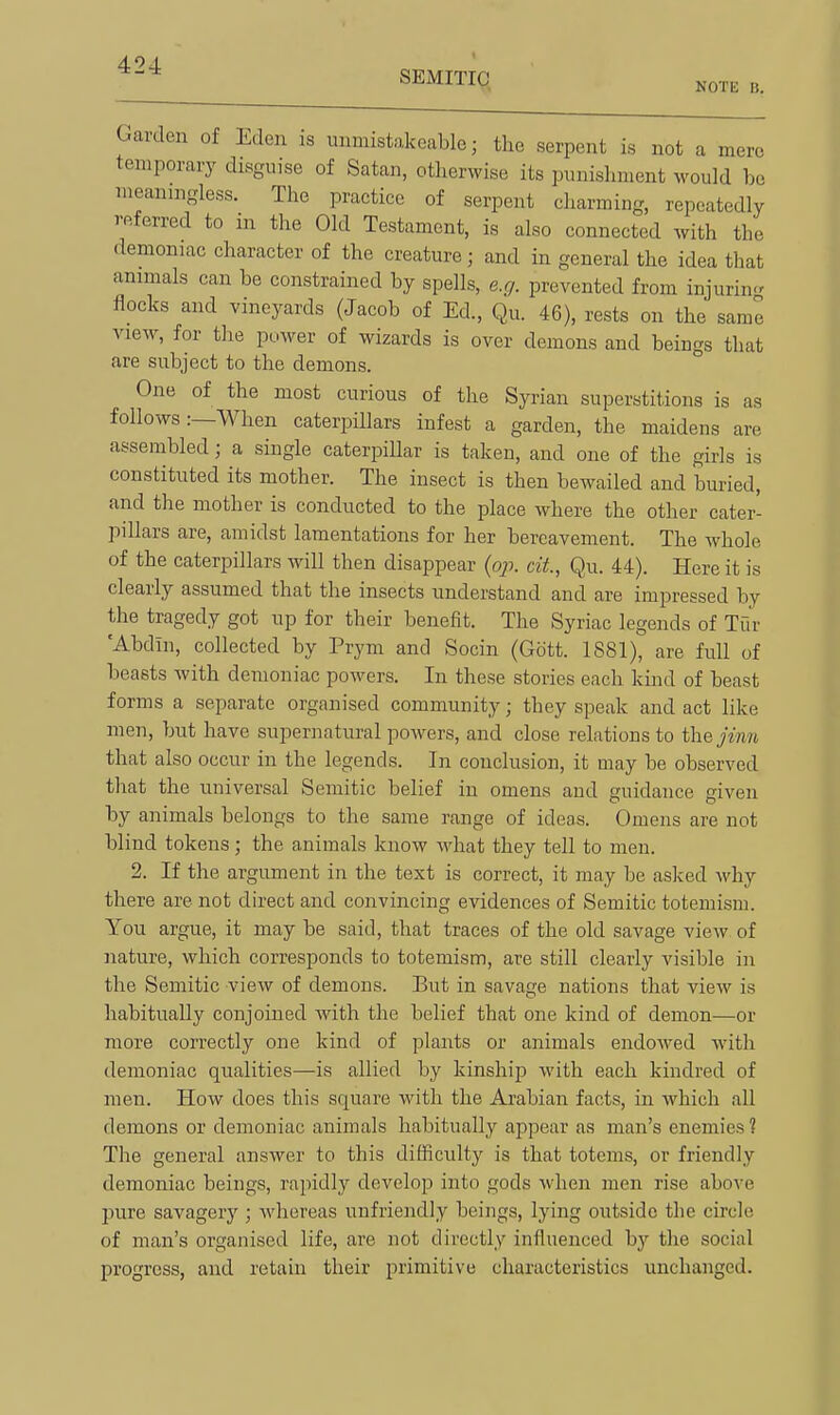 SEMITIC NOTE B. Garden of Eden is unmistakeable; the serpent is not a mere temporary disguise of Satan, otherwise its punishment would bo meaningless. The practice of serpent charming, repeatedly referred to in the Old Testament, is also connected with the demoniac character of the creature; and in general the idea that animals can be constrained by spells, e.g. prevented from injuring flocks and vineyards (Jacob of Ed., Qu. 46), rests on the same view, for the power of wizards is over demons and beings that are subject to the demons. One of the most curious of the Syrian superstitions is as follows .-—When caterpillars infest a garden, the maidens are assembled; a single caterpillar is taken, and one of the girls is constituted its mother. The insect is then bewailed and buried, and the mother is conducted to the place where the other cater- pillars are, amidst lamentations for her bereavement. The whole of the caterpillars will then disappear {oji. cit, Qu. 44). Here it is clearly assumed that the insects understand and are impressed by the tragedy got up for their benefit. The Syriac legends of Tur 'Abdin, collected by Prym and Socin (Gott. 1881), are full of beasts Avith demoniac powers. In these stories each kind of beast forms a separate organised community; they speak and act like men, but have supernatural powers, and close relations to the jiim that also occur in the legends. In conclusion, it may be observed that the universal Semitic belief in omens and guidance given by animals belongs to the same range of ideas. Omens are not blind tokens; the animals know Avhat they tell to men. 2. If the argument in the text is correct, it may be asked why there are not direct and convincing evidences of Semitic totemism. You argue, it may be said, that traces of the old savage view of nature, which corresponds to totemism, are still clearly visible in the Semitic view of demons. But in savage nations that view is habitually conjoined with the belief that one kind of demon—or more correctly one kind of plants or animals endowed with demoniac qualities—is allied by kinship with each kindred of men. How does this square with the Arabian facts, in which all demons or demoniac animals habitually appear as man's enemies? The general answer to this difficulty is that totems, or friendly demoniac beings, rapidly develop into gods when men rise above pure savagery ; whereas unfriendly beings, lying outside the circle of man's organised life, are not directly influenced by the social progress, and retain their primitive characteristics unchanged.