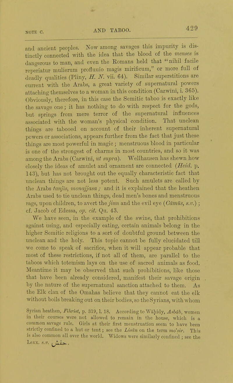 and ancient peoples. Now among savages this impurity is dis- tinctly connected with the idea that the blood of the menses is dangerous toman, and even the Eomans held that nihil facile reperiatur miilierum profluuio magis mirificum, or more full of deadly qualities (Pliny, H. N. vii. 64). Similar superstitions are current witli the Arabs, a great variety of supernatural powers attaching themselves to a woman in this condition (Cazwini, i. 365). Obviously, therefore, in this case the Semitic taboo is exactly hke the savage one; it has nothing to do with respect for the gods, but springs from mere terror of the supernatural influences associated with the woman's physical condition. That unclean things are tabooed on account of their inherent supernatural powers or associations, appears further from the fact that just these things are most powerful in magic; menstruous blood in particular is one of the strongest of charms in most countries, and so it was among the Arabs (Cazwini, ut supra). VYellhausen has shewn how closely the ideas of amulet and ornament are connected {Heid. p. 143), but has not brought out the equally characteristic fact that unclean things are not less potent. Such amulets are called by the Arabs fanjls, monajjasa ; and it is exjjlained that the heathen Arabs used to tie unclean things, dead men's bones and menstruous rags, upon children, to avert the jinn and the evil eye (Camus, s.v.) ; cf. Jacob of Edessa, op. cit. Qu. 43. We have seen, in the example of the swine, that prohibitions against using, and especially eating, certain animals belong in the higher Semitic religions to a sort of doubtful ground between the unclean and the holy. This topic cannot be fully elucidated till we come to speak of sacrifice, when it will appear probable that most of these restrictions, if not all of them, are parallel to the taboos which totemism lays on the use of sacred animals as food. Meantime it may be observed that such prohibitions, like those that have been already considered, manifest their savage origin by the nature of the supernatural sanction attached to them. As the Elk clan of the Omahas believe that they cannot eat the elk Avithout boils breaking out on their bodies, so the Syrians, with whom Syrian heathen, Fihrist, p. 319,1. 18. According to Waliidy, A^b, women in their courses were not allowed to remain in llie house, which is a common savage rule. Girls at their first menstruation seem to have been strictly confined to a hut or tent; sec the Limn on the term mo'sir. This is also common all over the world. Widows were similarly confined ; see the Lexx. s.v.