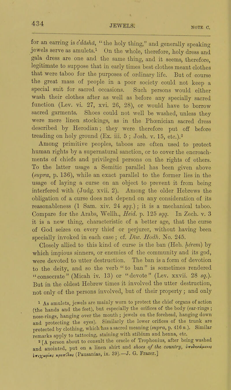 1 JEWELS. NOTE C. for an earring is cdaslia,  the holy thing, and generally speaking jewels serve as amulets.^ On the whole, therefore, holy dress and gala dress are one and the same thing, and it seems, therefore, legitimate to suppose that in early times best clothes meant clothes that were taboo for the purposes of ordinary life. But of course the great mass of people in a poor society could not keep a special suit for sacred occasions. Such persons would either wash their clothes after as well as before any specially sacred function (Lev. vi. 27, xvi. 26, 28), or would have to borrow sacred garments. Shoes could not well be washed, unless they were mere linen stockings, as in the Phoenician sacred dress described by Herodian; they were therefore put off before treading on holy ground (Ex. iii. 5 ; Josh. v. 15, etc.).^ Among primitive peoples, taboos are often used to protect human rights by a supernatural sanction, or to cover the encroach- ments of chiefs and privileged persons on the rights of others. To the latter usage a Semitic parallel has been given above {supra, p. 136), while an exact parallel to the former lies in the usage of laying a curse on an object to prevent it from being interfered with (Judg. xvii. 2). Among the older Hebrews the obligation of a curse does not depend on any consideration of its reasonableness (1 Sam. xiv. 24 sqq.); it is a mechanical taboo. Compare for the Arabs, Wellh., Heid. p. 125 sqq. In Zech. v. 3 it is a new thing, characteristic of a better age, that the curse of God seizes on every thief or perjurer, without having been specially invoked in each case; cf. Diw. Hodh. No. 245. Closely alUed to this kind of curse is the ban (Heb. hSrem) by which impious sinners, or enemies of the community and its god, were devoted to utter destruction. The ban is a form of devotion to the deity, and so the verb to ban is sometimes rendered consecrate (Micah iv. 13) or devote (Lev. xxvii. 28 sq.). But in the oldest Hebrew times it involved the utter destruction, not only of the persons involved, but of their property; and only 1 As amulets, jewels are maiuly worn to protect the chief organs of action (the hands and the feet), but especially the oiifices of the body (ear-rings ; nose-rings, hanging over the mouth ; jewels on the forehead, hanging down and protecting the eyes). Similarly the lower orifices of the trunk are protected by clothing, which has a sacred meaning {supra, p. 416 n ). Similar remarks apply to tattooing, staining with stibium and henna, etc. 2 [A person about to consult the oracle of Trophonius, after being washed and anointed, put on a linen shirt and shoes of the country, if<rtl>i<ra/iim W,xo>i>i»s >ii>n*7icc! (Pausanias, ix. 39).—J. G. Frazer.]