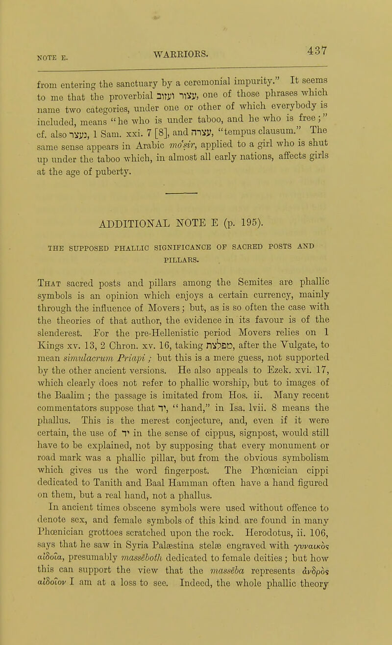 WARRIOES. from entering the sanctuary by a ceremonial impurity. It seems to mo that the proverbial HVy, one of those phrases which name two categories, under one or other of which everybody is included, means he who is under taboo, and he who is free; cf. also nvyj, 1 Sam. xxi. 7 [8], and mvy, tempus clausum.'' The same sense appears in Arabic mosir, applied to a girl who is shut up under the taboo which, in almost all early nations, affects girls at the age of puberty. ADDITIONAL NOTE E (p. 195). THE SUPPOSED PHALLIC SIGNIFICANCE OF SACRED POSTS AND PILLARS. That sacred posts and pillars among the Semites are phallic symbols is an opinion which enjoys a certain currency, mainly through the influence of Movers; but, as is so often the case with the theories of that author, the evidence in its favour is of the slenderest. For the pre-Hellenistic period Movers relies on 1 Kings XV. 13, 2 Chron. xv. 16, taking DV^DD, after the Vulgate, to mean simulacrum Friapi ; but this is a mere guess, not supported by the other ancient versions. He also appeals to Ezek. xvi. 17, which clearly does not refer to phallic worship, but to images of the Baalim ; the passage is imitated from Hos. ii. Many recent commentators suppose that T,  hand, in Isa. Ivii. 8 means the phallus. This is the merest conjecture, and, even if it were certain, the use of V in the sense of cippus, signpost, woidd still have to be explained, not by supposing that every monument or road mark was a phallic pillar, but from the obvious symbolism which gives us the word fingerpost. The Phoenician cippi dedicated to Tanith and Baal Hamman often have a hand figured on them, but a real hand, not a phallus. In ancient times obscene symbols were used Avithout offence to denote sex, and female symbols of this kind are found in many Phoenician grottoes scratched upon the rock. Herodotus, ii. 106, says that he saw in Syria Palsestina stelae engraved with ywaiKo? atSoia, presumaljly massehoth dedicated to female deities ; but how this can support the view that the masseba represents avSpos alSotov 1 am at a loss to see. Indeed, the whole phallic theory