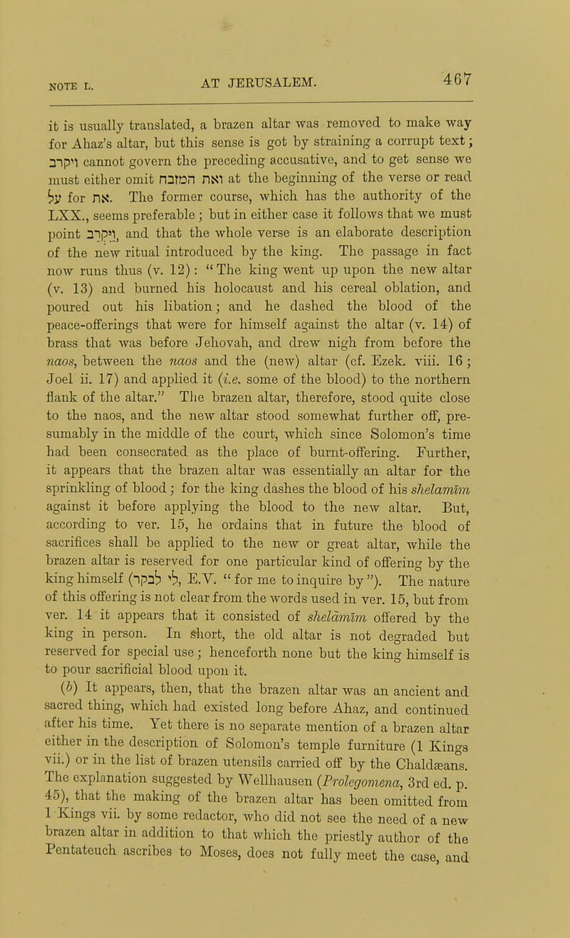 AT JERUSALEM. it is usually translated, a brazen altar was removed to make way for Ahaz's altar, but this sense is got by straining a corrupt text; a-|p''1 cannot govern the preceding accusative, and to get sense we must either omit ni]m HNI at the beginning of the verse or read for ns. The former course, which has the authority of the LXX., seems preferable; but in either case it follows that we must point mp^l, and that the whole verse is an elaborate description of the new ritual introduced by the king. The passage in fact now runs thus (v. 12): The king went up upon the new altar (v. 13) and burned his holocaust and his cereal oblation, and poured out his libation; and he dashed the blood of the peace-offerings that were for himself against the altar (v. 14) of brass that was before Jehovah, and drew nigh from before the naos, between the naos and the (new) altar (cf. Ezek. viii. 16; Joel ii. 17) and applied it (i.e. some of the blood) to the northern flank of the altar. The brazen altar, therefore, stood quite close to the naos, and the new altar stood somewhat further off, pre- sumably in the middle of the court, which since Solomon's time had been consecrated as the place of burnt-offering. Further, it appears that the brazen altar was essentially an altar for the sprinkling of blood; for the king dashes the blood of his shelamlm against it before applying the blood to the new altar. But, according to ver. 15, he ordains that in future the blood of sacrifices shall be applied to the new or great altar, while the brazen altar is reserved for one particular kind of offering by the king himself (npab 'h, E.V.  for me to inquire by ). The nature of this offering is not clear from the words used in ver. 15, but from ver. 14 it appears that it consisted of sheldmlm offered by the king in person. In gliort, the old altar is not degraded but reserved for special use J henceforth none but the king himself is to pour sacrificial blood upon it. {b) It appears, then, that the brazen altar was an ancient and sacred thing, which had existed long before Ahaz, and continued after his time. Yet there is no separate mention of a brazen altar either in the description of Solomon's temple furniture (1 Kings vii.) or in the list of brazen utensils carried off by the Chald£eans. The explanation suggested by Wellhausen {Prolegomena, 3rd ed. p. 45), that the making of the brazen altar has been omitted from 1 Kings vii. by some redactor, who did not see the need of a new brazen altar in addition to that which the priestly author of the Pentateuch ascribes to Moses, does not fully meet the case, and