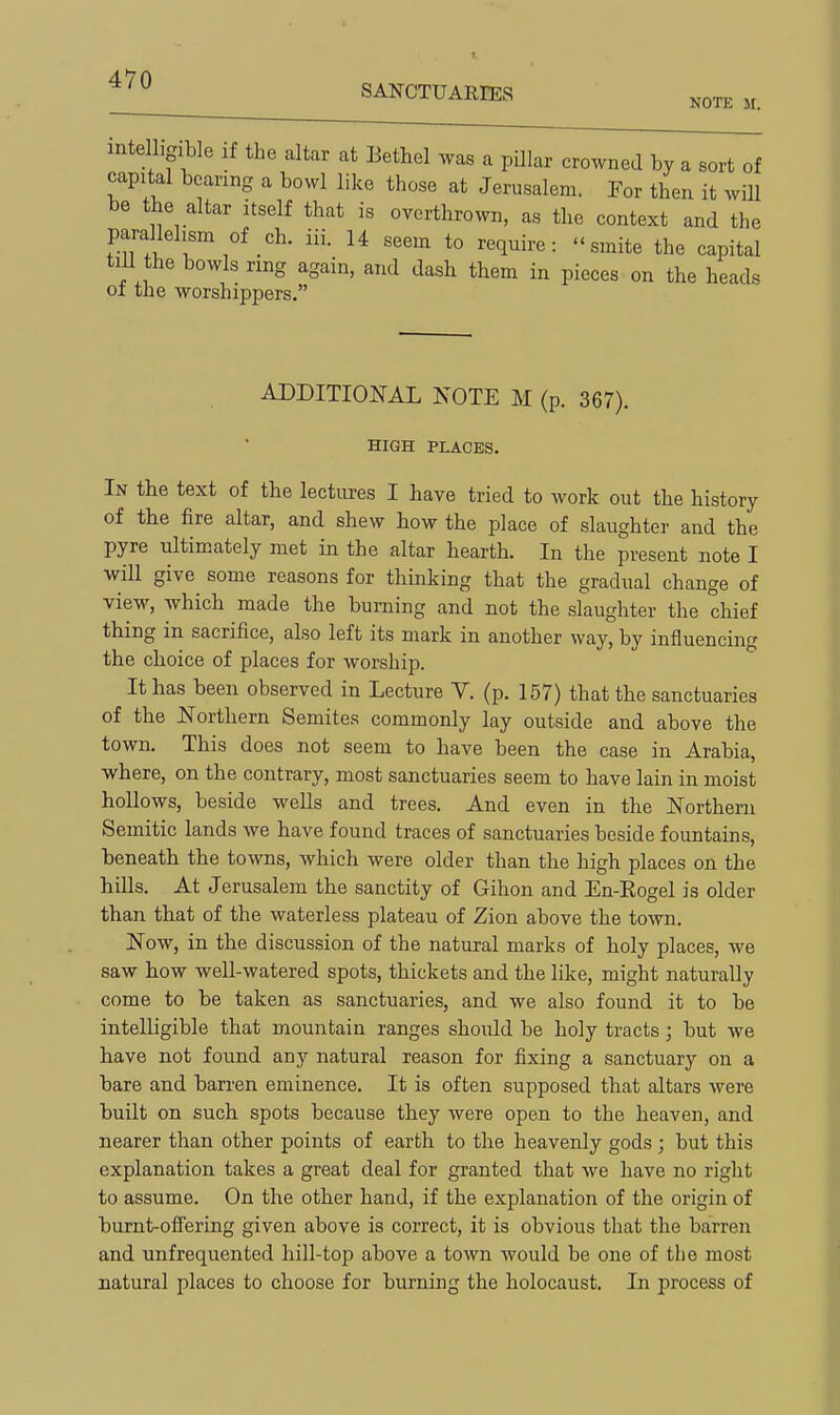 SANCTUARIES ^^^^ inte hgible if the altar at Eethel was a pillar crowned by a sort of capital bearing a bowl like those at Jerusalem. For then it will be the altar itself that is overthrown, as the context and the parallelism of ch. iii. U seem to require: smite the capital tiU the bowls ring again, and dash them in pieces on the heads ol the worshippers. ADDITIONAL NOTE M (p. 367). HIGH PLACES. In the text of the lectures I have tried to work out the history of the fire altar, and shew how the place of slaughter and the pyre ultimately met in the altar hearth. In the present note I will give some reasons for thinking that the gradual change of view, which made the burning and not the slaughter the chief thing in sacrifice, also left its mark in another way, by influencing the choice of places for worship. It has been observed in Lecture V. (p. 157) that the sanctuaries of the JSTorthern Semites commonly lay outside and above the town. This does not seem to have been the case in Arabia, where, on the contrary, most sanctuaries seem to have lain in moist hollows, beside weUs and trees. And even in the Northern Semitic lands we have found traces of sanctuaries beside fountains, beneath the towns, which were older than the high places on the hills. At Jerusalem the sanctity of Gihon and En-Eogel is older tban that of the waterless plateau of Zion above the town. Now, in the discussion of the natural marks of holy places, we saw how well-watered spots, thickets and the like, might naturally come to be taken as sanctuaries, and we also found it to be intelligible that mountain ranges should be holy tracts; but we have not found any natural reason for fixing a sanctuary on a bare and barren eminence. It is often supposed that altars were built on such spots because they were open to the heaven, and nearer than other points of earth to the heavenly gods; but this explanation takes a great deal for granted that we have no right to assume. On the other hand, if the explanation of the origin of burnt-offering given above is correct, it is obvious that the barren and unfrequented hill-top above a town would be one of the most natural places to choose for burning the holocaust. In process of