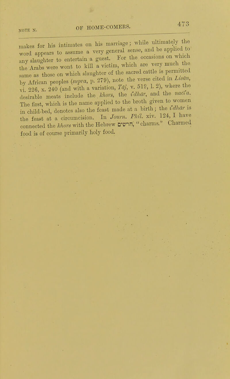 ( 1 U' M I 1 IVI t^. — \ il I IVl I'JlL^a NOTE N. OF HOME-COMERS. ^ ' makes for his intimates on his marriage; ^vhde ultimate y the word appears to assume a very general sense, and be applied to any slaughter to entertain a guest. For the occasions on which the Arabs were wont to kill a victim, which are very much the .ame as those on which slaughter of the sacred cattle is permitted by African peoples {svpra, p. 279), note the verse cited m Usan, vi 226 X. 240 (and with a variation, Tcij, v. 519, 1. 2), where the desirable meats include the Mwrs, the mar, and the nacla. The first, which is the name applied to the broth given to women in child-bed, denotes also the feast made at a birth; the idhar is the feast at a circumcision. In Journ. Phil. xiv. 124, I have connected the Mors with the Hebrew D'B'nn,  chai-ms. Charmed food is of course primarily holy food.