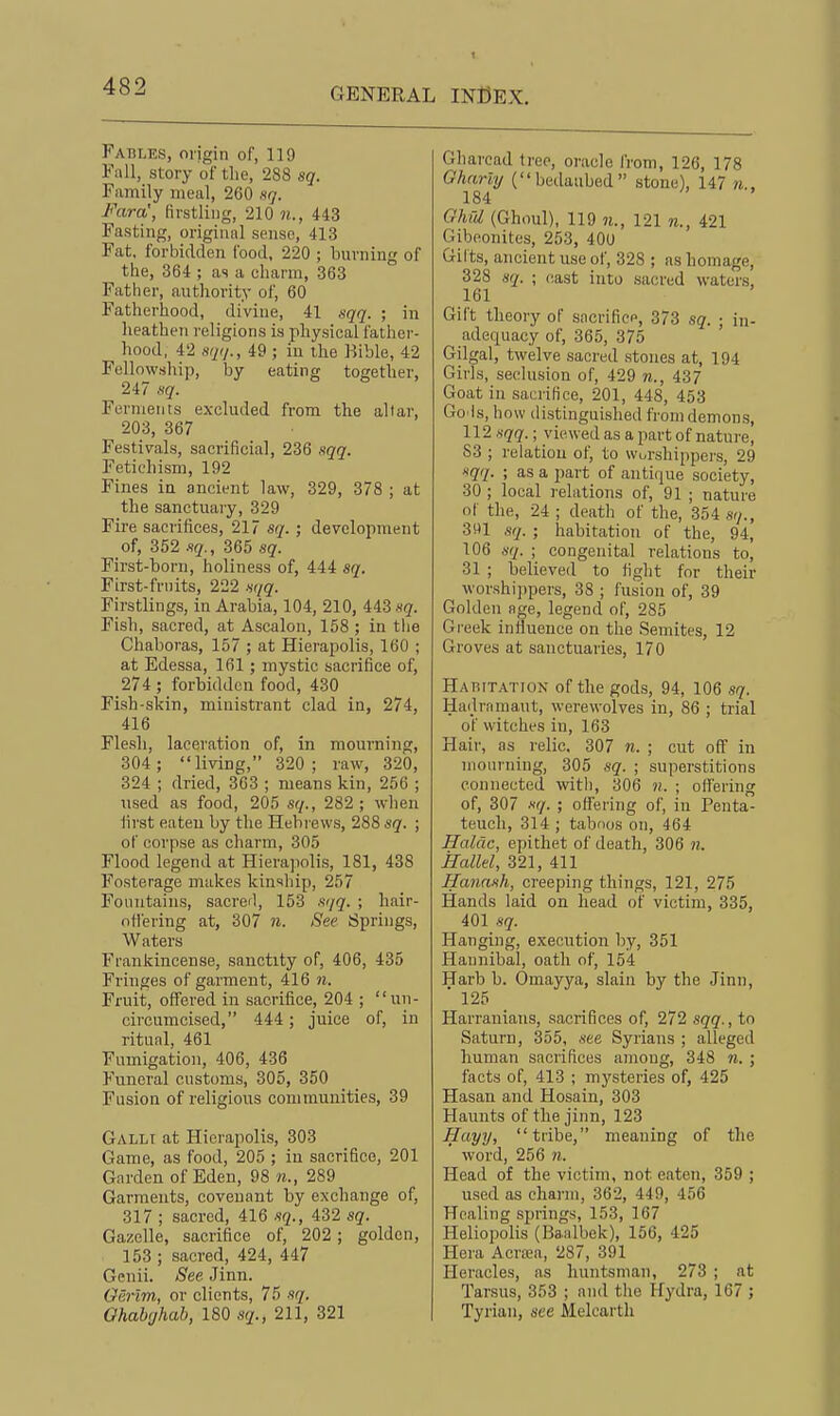 Fables, origin of, 119 Fall, story of the, 288 sq. Family meal, 260 ng. Fara', firstling, 210 w,., 443 Fasting, original sense, 413 Fat, forbidden food, 220 ; burning of the, 364 ; as a charm, 363 ° Father, authority of, 60 Fatherhood, divine, 41 sqq. ; in heathen religions is physical father- hood, 42 sqi/., 49 ; in the Bible, 42 Fellowship, by eating together, 247 sg. Ferments excluded from the altar, 203, 367 Festivals, sacrificial, 236 .sgg. Fetiehism, 192 Fines la ancient law, 329, 378 ; at the sanctuary, 329 Fire sacrifices, 217 sq. ; development of, 352 -iq., 365 sq. First-born, holiness of, 444 sq. First-fruits, 222 sqq. Firstlings, in Arabia, 104, 210, 443 sq. Fish, sacred, at Ascalon, 158 ; in the Chaboras, 157 ; at Hierapolis, 160 ; at Edessa, 161; mystic sacrifice of, 274 ; forbidden food, 430 Fish-skin, ministrant clad in, 274, 416 Flesh, laceration of, in mourning, 304 ; living, 320 ; raw, 320, 324 ; dried, 363 ; means kin, 256 ; used as food, 205 sq., 282 ; when first eaten by the Hebrews, 288 sg. ; of corpse as charm, 305 Flood legend at Hierajiolis, 181, 438 Fosterage makes kinship, 257 Fountains, sacred, 153 sqq. ; hair- nlTering at, 307 n. See Springs, Waters Frankincense, sanctity of, 406, 435 Fringes of garment, 416 n. Fruit, offered in sacrifice, 204 ; un- circumcised, 444; juice of, in ritual, 461 Fumigation, 406, 436 Funeral customs, 305, 350 Fusion of religious communities, 39 Gallt at Hierapolis, 303 Game, as food, 205 ; in sacrifice, 201 Garden of Eden, 98 n., 289 Garments, covenant by exchange of, 317 ; sacred, 416 sq., 432 sq. Gazelle, sacrifice of, 202 ; golden, 153 ; sacred, 424, 447 Genii. See Jinn. Gerim, or clients, 75 sq. Ohab'jhab, 180 sq., 211, 321 Glmread tree, oracle I'rom, 126, 178 Gharli/ (bedaubed stone), 147 n., 184 Ghid (Ghoul), 119 n., 121 n., 421 Gibeonites, 253, 400 Gilts, ancient use of, 328 ; as homage, 328 sq. ; oast into sacred waters, 161 Gift theory of sacrifice, 373 sq. ■ in- adequacy of, 365, 375 ' Gilgal, twelve sacred stones at, 194 Girls, seclusion of, 429 437 Goat in sacrifice, 201, 448, 453 Go ls, how distinguished from demons, 112 sqq.; viewed as a part of nature, S3 ; relation of, to worshippei-s, 29 sqq. ; as a part of antique society, 30 ; local relations of, 91 ; nature of the, 24 ; death of the, 354 sr/., 391 sq. ; habitation of the, 94, 106 sq. ; congenital relations to, 31 ; believed to fight for their worshippers, 38 ; fusion of, 39 Golden age, legend of, 285 Gi-eek influence on the Semites, 12 Groves at sanctuaries, 170 Habitation of the gods, 94, 106 sq. Hadramaut, werewolves in, 86 ; trial of witches in, 163 Hair, as relic. 307 n. ; cut off in mourning, 305 sq. ; superstitions connected with, 306 n. ; offering of, 307 sq. ; oflfering of, in Penta- teuch, 314 ; taboos on, 464 Haldc, epithet of death, 306 n. Halld, 321, 411 Hanash, creeping things, 121, 275 Hands laid on head of victim, 335, 401 sq. Hanging, execution by, 351 Hannibal, oath of, 154 Harb b. Omayya, slain by the Jinn, ■ 125 Harranians, sacrifices of, 272 sqq., to Saturn, 355, see Syrians ; alleged human sacrifices among, 348 n. ; facts of, 413 ; mysteries of, 425 Hasan and Hosain, 303 Haunts of the jinn, 123 Hayy, tribe, meaning of the word, 256 n. Head of the victim, not eaten, 359 ; used as charm, 362, 449, 456 Healing springs, 153, 167 Heliopolis (Baalbek), 156, 425 Hera Acra;a, 287, 391 Heracles, as huntsman, 273 ; at Tarsus, 353 ; and the Hydra, 167 ; Tyriaii, see Melcarth