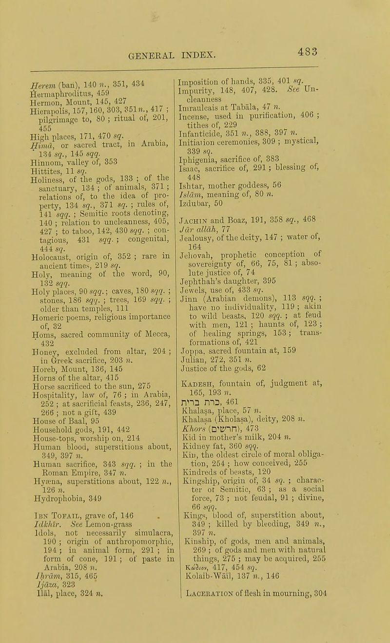 Herem (ban), 140 n., 351, 434 Heniiaphroditiis, 439 Herniou, Mount, 145, 427 Hieriipolis, 157,160, 303, 351w., 41^ ; pilgrimaf;e to, SO ; ritual ot, 201, 455 High places, 171, 470 sq. Hima, or sacred tract, in Arabia, 134 sq., 145 sqq. Hinnom, valley of, 353 Hittites, 11 sq. Holiness, of the gods, 133 ; of the sanctuary, 134 ; of animals, 371 ; relations of, to the idea of pro- perty, 134 sq., 371 sq. ; rules of, 141 sqq. ; Semitic roots denoting, 140 ; relation to uncleanness, 405, 427 ; to taboo, 142, 430 sqq. ; con- tagious, 431 sqq. ; congenital, 444 sq. Holocaust, origin of, 352 ; rare in ancient times, 219 sq. Holy, meaning of the word, 90, 132 sqq. Holy jjlaces, 90 sqq.; caves, 180 sqq. ; stones, 186 sqq. ; trees, 169 sqq. ; older than temples, 111 Homeric poems, religious importance of, 32 Homs, sacred community of Mecca, ■ 432 Honey, excluded from altar, 204 ; in Greek sacrifice, 203 n. Horeb, Mount, 136, 145 Horns of the altar, 415 Horse sacrificed to the sun, 275 Hospitality, law of, 76 ; in Arabia, 252 ; at sacrificial feasts, 236, 247, 2t)6 ; not a gift, 439 House of Baal, 95 Household gods, 191, 442 House-tops, worship on, 214 Human blood, superstitions about, 349, 397 n. Human sacrifice, 343 sqq. ; in the Roman Empire, 347 n. Hyffiua, superstitions about, 122 n., 126 n. Hydrophobia, 349 Ibn Tofail, grave of, 146 Idkhir. See Lemon-grass Idols, not necessarily simulacra, 190 ; origin of anthropomorphic, 194; in animal form, 291 ; in form of cone, 191 ; of paste in Arabia, 208 n. IhrCim, 315, 405 Ijaza, 323 Hal, place, 324 n. Imposition of hands, 335, 401 sq. Impurity, 148, 407, 428. Set Un- cleanness Lnraulcais at Tabala, 47 n. Incense, used in purification, 406 ; tithes of, 229 Infanticide, 351 388, 397 n. Initial ion ceremonies, 309 ; mystical, 339 sq. Iphigenia, sacrifice of, 383 Isaac, sacrifice of, 291; blessing of, 448 Ishtar, mother goddess, 56 Islam, meaning of, 80 n. Izdubar, 50 Jachin and Boaz, 191, 358 sq., 408 Jar allah, 77 Jealousy, of the deity, 147 ; water of, 164 Jehovah, prophetic conception of sovereignty of, 66, 75, 81 ; abso- lute justice of, 74 Jephthah's daughter, 395 Jewels, use of, 433 sq. Jinn (Arabian demons), 113 sqq. ; have no individuality, 119 ; akin to wild beaats, 120 sqq. ; at feud with men, 121 ; haunts of, 123 ; of healing springs, 153; trans- formations of, 421 Joppa, sacred fountain at, 159 Julian, 272, 351 n. Justice of the gods, 62 Kadesh, fountain of, judgment at, 165, 193 ??. nna m3,46i Khalasa, place, 57 ii. Khalasa (Kholasa), deity, 208 n. Khor.'i (D'K'in), 473 Kid in mother's milk, 204 n. Kidney fat, 360 sqq. Kin, the oldest circle of moral obliga- tion, 254 ; how conceived, 255 Kindreds of beasts, 120 Kingship, origin of, 34 sq. ; charac- ter ot Semitic, 63 ; as a social force, 73 ; not feudal, 91 ; divine, 66 sqq. Kings, blood of, superstition about, 349 ; killed by bleeding, 349 397 01. Kinship, of gods, men and animals, 269 ; of gods and men with natural things, 275 ; may be acquired, 255 Kuimv, 417, 454 sq. Kolaib-Wail, 137 146 Laceration of flesh in mourning, 304