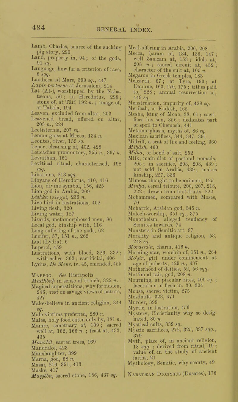 Lamb, Charles, soui ce of the sucking pig story, 290 Land, property in, 94 ; of the gods, 91 Language, how far a criterion of race, 6 -sqq. Laodicea ad Mare, 390 sq., 447 Lapis pertumH at Jerusalem, 214 Lilt (A1-), worshipped by the Naba- tiieans, 56 ; in Herodotus, 298; stone of, at Taif, 192 n. ; image of, at Tabala, 194 Leaven, excluded from altar, 203 Leavened bread, offered on altar, 203 9?., 224 Lectisternia, 207 sq. Lemon-grass at Mecca, 134 n. Leoutes, river, 155 sq. Leper, cleansing of, 402, 428 Leucadian promontory, 355 n., 397 n. Leviathan, 161 Levitical ritual, characterised, 198 sqq. Libations, 213 sqq. Libyans of Herodotus, 410, 416 Lion, divine symbol, 156, 425 Lion-god in Arabia, 209 Lishka {xitrxv), 236 n. Live bird in lustrations, 402 Living Hcsh, 320 Living water, 127 Lizards, metamorphosed men, 86 Local god, kinship with, 116 Long-suffering of the gods, 62 Lucifer, 57, 151 ji., 265 Lud (Lydia), 6 Luperci, 459 Lustrations, with blood, 326, 332; with ashes, 362 ; sacrificial, 406 Lydus, De Mens. iv. 45, emended, 455 Mabbog. See Hierapolis Madhbah in sense of trench, 322 n. Magical superstitions, why forbidden, 246 ; rest on savage views of nature, 427 Make-believe in ancient religion, 344 sq. Male victims preferred, 280 n. Males, holy food eaten only by, 181 n. Mamre, sanctuary of, 109 ; sacred well at, 162, 166 n. ; feast at, 433, 435 Mandhil, sacred trees, 169 Mandrake, 423 Manslaughter, 399 Marna, god, 68 n. Masai, 216, 351, 413 Masks, 417 Masseba, sacred stone, 186, 437 sq. Mi-al-offoring in Arabia, 206, 208 Mecca, harani of, 134, 136, 147 ; well Zauizam at, 153 ; idols at, 208 n.; sacred circuit at, 432 ; character of the cult at, 105 n. Megarou in Greek temples, 183 Melcarth, 67; at Tyre, 190; at Daphne, 163, 170, 175 ; tithes paid to, 228 ; annual resurrection ol', 449 .s(7. Menstruation, impurity of, 428 sq. Meribah, or Kadesh, 165 Mesha, king of Moah, 38, 61 ; sacri- fices his son, 356 ; dedicates part of spoil to Ohemosh, 441 Metamorphosis, myths oK, 86 sq. Mexican sacrifices, 344, 347, 391 Midriff, a seat of life and feeling, 360 Mihash, 460 Miiha, or bond of salt, 252 Milk, main diet of pastoral nomads, 205 ; in sacrifice, 203, 208, 439 ; not sold in Araloia, 439; makes kinship, 257, 336 Mimosa thought to be animate, 125 Minha, cereal tribute, 200, 207, 218, 222 ; drawn Irom first-fruits, 222 Mohammed, compared with Moses, 70 Moliarric, Arabian god, 345 n. Moloch-worshi[i, 351 sq., 375 Motiotheism, alleged tendency of Semites towards, 74 Monsters in Semitic art, 87 Morality and antique religion, 53, 248 sq. Morassa'a, charm, 416 71. Morning star, worship of, 151 n., 264 Mo'sir, girl under confinement at age of puberty, 429 n., 437 Motherhood of deities, 52, 56 sqq. Mot'im al-tair, god, 208 n. Mourning, at piacular rites, 409 sq. ; laceration of ffesh in, 30, 304 Mouse, sacred victim, 275 Mozdahfa, 323, 471 Murder, 399 Myrtle, in lustration, 456 Mystery, Christianity why so desig- nated, 80 n. Mystical cults, 339 sq. Mystic sacrifices, 272, 325, 337 sqq., 379 Myth, place of, in ancient religion, 18 sqq. ; derived from ritual, 19 ; value of, in the study of ancient faiths, 21 Mythology, Semitic, why scanty, 49 Naba'ivean Dionysus (Dusares), 176